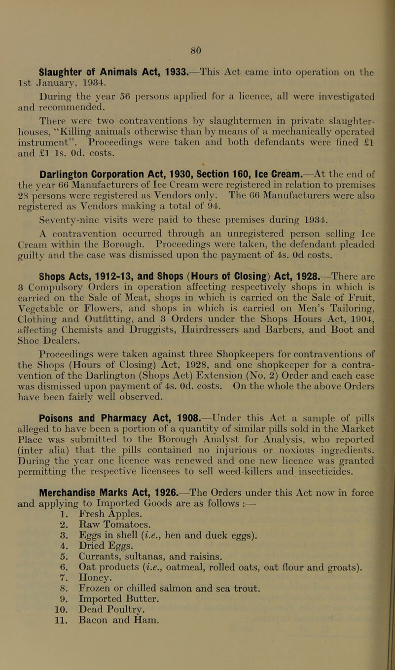 80 1 Slaughter of Animals Act, 1933.—This Act came into operation on the 1st January, 1934. During the year 56 persons applied for a licence, all were investigated and recommended. There were two contraventions by slaughtermen in private slaughter- houses, “Killing animals otherwise than by means of a mechanically operated instrument”. Proceedings were taken and both defendants were fined £l ' and £l Is. Od. eosts. « Darlington Corporation Act, 1930, Section 160, Ice Cream.—At the end of the year 66 Manufacturers of lee Cream were registered in relation to premises 28 persons were registered as Vendors only. The 66 Manufacturers were also registered as Vendors making a total of 94. •' Seventy-nine visits were paid to these premises during 1934. A contravention occurred through an unregistei*ed person selling Ice Cream within the Borough. Proceedings were taken, the defendant pleaded guilty and the case was dismissed upon the payment of 4s. Od costs. Shops Acts, 1912-13, and Shops (Hours of Closing) Act, 1928.—There are 3 Compulsory Orders in operation affecting respectively shops in whieh is earried on the Sale of Meat, shops in which is carried on the Sale of Fruit, | A^egetable or Flowers, and shops in which is carried on Men’s Tailoring, Clothing and Outfitting, and 3 Orders under the Shops Hours Act, 1904, affecting Chemists and Druggists, Hairdressers and Barbers, and Boot and ^ Shoe Dealers. I Proceedings were taken against three Shopkeepers for contraventions of \ the Shops (Hours of Closing) Act, 1928, and one shopkeeper for a eontra- j vention of the Darlington (Shops Act) Extension (No. 2) Order and eaeh case ) was dismissed upon payment of 4s. Od. costs. On the whole the above Orders have been fairly well observed. Poisons and Pharmacy Act, 1908.—Under this Act a sample of pills alleged to have been a portion of a quantity of similar pills sold in the Market Place was submitted to the Borough Analyst for Analysis, who reported (inter alia) that the pills contained no injurious or noxious ingredients. During the year one licence was renewed and one new licence was granted permitting the respective licensees to sell weed-killers and insecticides. Merchandise Marks Act, 1926.—^The Orders under this Act now in force and applying to Imported Goods are as follows :— 1. Fresh Apples. 2. Raw Tomatoes. j 3. Eggs in shell {i.e., hen and duck eggs). 4. Dried Eggs. 5. Currants, sultanas, and raisins. 6. Oat products {i.e., oatmeal, rolled oats, oat flour and groats). 7. Honey. 8. Frozen or chilled salmon and sea trout. 9. Imported Butter. 10. Dead Poultry.