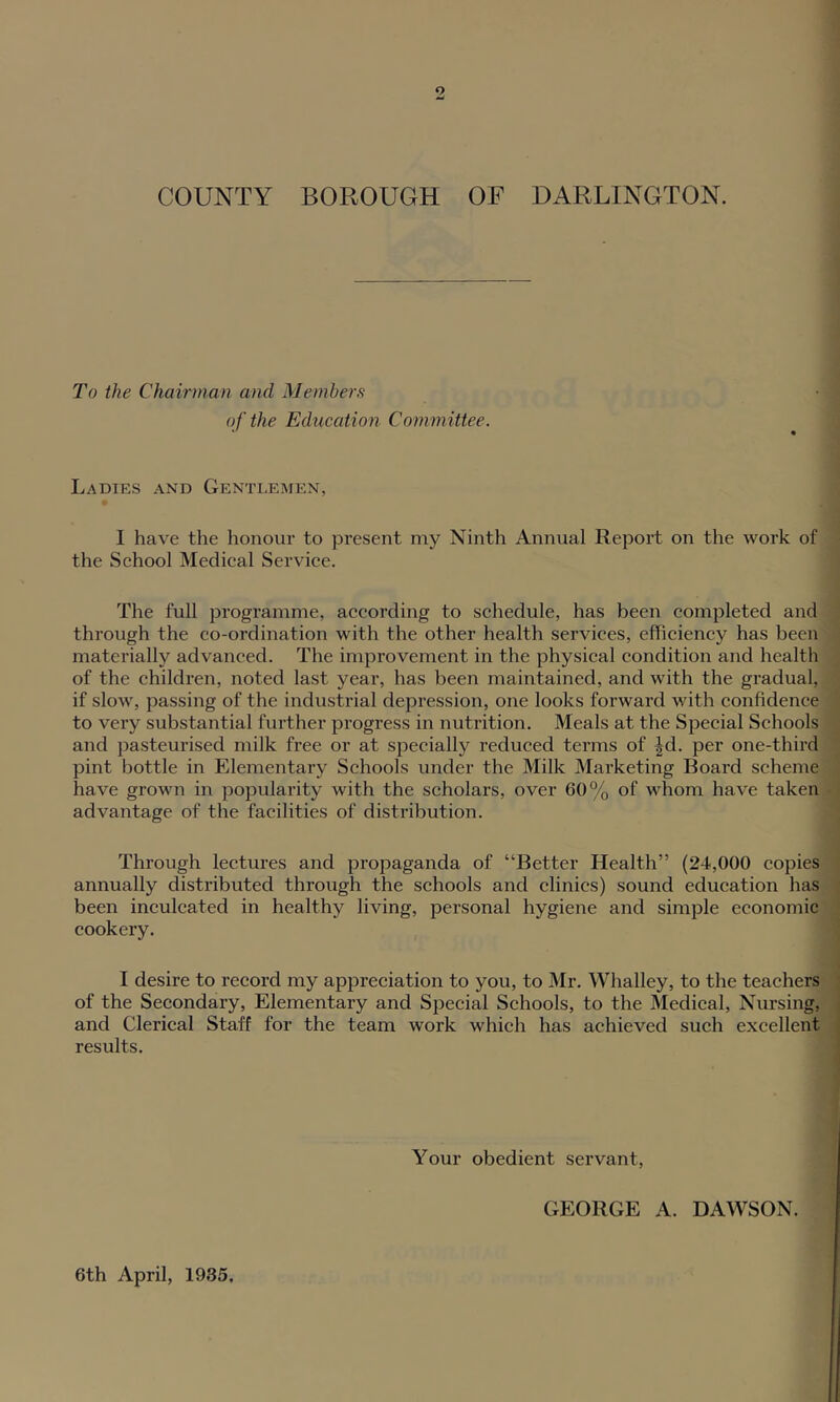 To the Chairman and Members of the Education Committee. Ladies and Gentlemen, 1 have the honour to present my Ninth Annual Report on the work of the School Medical Service. The full programme, according to schedule, has been completed and through the co-ordination with the other health services, efficiency has been materially advanced. The improvement in the physical condition and health of the children, noted last year, has been maintained, and with the gradual, if slow, passing of the industrial depression, one looks forward with confidence to very substantial further progress in nutrition. Meals at the Special Schools and pasteurised milk free or at specially reduced terms of ^d. per one-third pint bottle in Elementary Schools under the Milk Marketing Board scheme have grown in popularity with the scholars, over 60% of whom have taken advantage of the facilities of distribution. Through lectures and propaganda of “Better Health” (24,000 copies annually distributed through the schools and clinics) sound education has been inculcated in healthy living, personal hygiene and simple economic cookery. I desire to record my appreciation to you, to Mr. Whalley, to the teachers of the Secondary, Elementary and Special Schools, to the Medical, Nursing, and Clerical Staff for the team work which has achieved such excellent results. Your obedient servant, GEORGE A. DAWSON. 6th April, 1935.