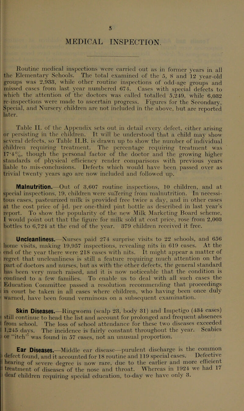 MEDICAL INSPECTION. Koutine medical inspections were carried out as in former years in all the Elementary Schools. The total examined of the 5, 8 and 12 year-old groups was 2,933, while other routine inspections of odd-age groups and missed cases from last year numbered 67-i.. Cases with special defects to which the attention of the doctors was called totalled 5,249, while 6,032 re-inspections were made to ascertain progress. P'igures for the Secondary, Special, and Nursery children are not included in the above, but are reported later. Table II. of the Appendix sets out in detail every defect, cither arising or persisting in the children. It will be imderstood that a child may show several defects, so Table II.H. is drawn up to show the number of individual children requiring treatment. The percentage requiring treatment was 17’4%, though the personal factor of the doctor and the growing higher standards of physical efficiency render comparisons with previous years liable to mis-conclusions. Defects which would have been passed over as trivial twenty years ago are now included and followed up. Malnutrition.—Out of 3,607 routine inspections, 10 children, and at special inspections, 19, children were surfering from malnutrition. In necessi- tous cases, pasteui'ized milk is provided free twice a day, and in other cases at the cost price of ^d. j)er one-third pint bottle as described in last year’s report. To show the popularity of the new Milk Marketing Board scheme, 1 would point out that the figure for milk sold at cost price, rose from 2,003 bottles to 6,724 at the end of the year. 379 children received it free. Uncleaniiness.—Nurses paid 274 surprise visits to 22 schools, and 656 home visits, making 19,957 inspections, revealing nits in 619 cases. At the end of the year there were 218 cases with nits. It might appear a matter of regret that uncleaniiness is still a feature requiring much attention on the part of doctors and nurses, but as with the other defects, the general standard has been very much raised, and it is now noticeable that the condition is I confined to a few families. To enable us to deal with all such cases the ' Education Committee })assed a resolution recommending that proceedings II in court be taken in all cases where children, who having been once duly » warned, have been found verminous on a suljsecjuent examination. Skin Diseases.—Ringworm (scalp 23, body 31) and Impetigo (434 cases) still contimie to head the list and account for prolonged and frequent absences j from school. The loss of school attendance for these two diseases exceeded I 1,245 days. The incidence is fairly constant throughout the year. Scabies or “itch” was found in 57 cases, not an unusual proportion. Ear Diseases.—Middle ear disease—purulent discharge is the common I defect found, and it accounted for 18 routine and 119 special cases. Defective i hearing of sevei’c degree is now rare, due to the earlier and more efficient I treatment of diseases of the nose and throat. Whereas in 1924 we had 17 I deaf children requiring special education, to-day wc have only 3. I