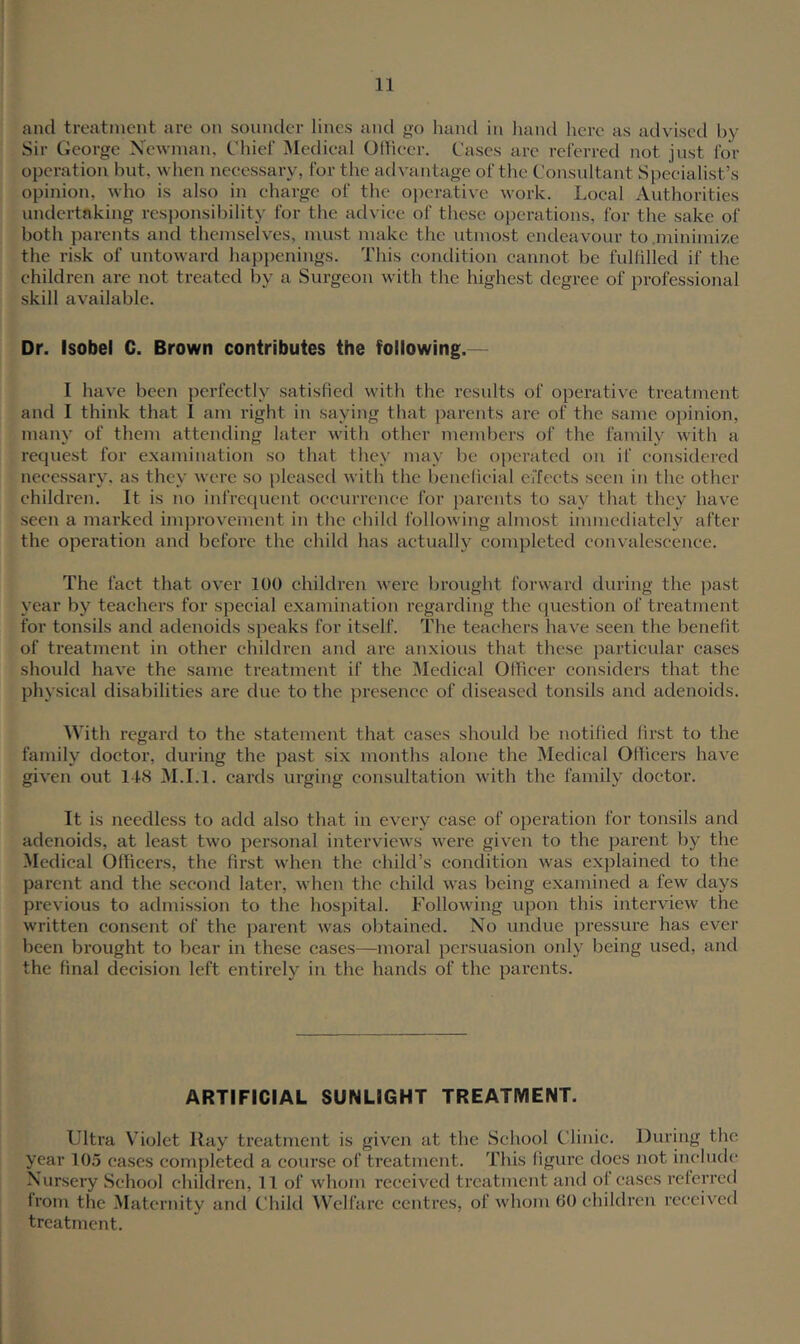 and treatment are on sounder lines and go hand in l\and here as advised by Sir George Xewman, Chief Medieal Odieer. Cases are referred not just for operation but, when necessary, for the advantage of tlie Consultant Speeialist’s opinion, who is also in charge of the oj^erativc work. Local Authorities undertaking responsibility for the advice of these oi)erations, for the sake of both jiarents and themselves, must make the utmost endeavour to .minimize the risk of untoward hap])enings. This condition cannot be fulfilled if the children are not treated by a Surgeon with the highest degree of professional skill available. Dr. Isobel C. Brown contributes the following.— I have been })erfectly satisfied with the results of operative treatment and I think that 1 am right in saying that parents are of the same opinion, many of them attending later with other members of the family with a request for examination so that they may be operated on if considered necessary, as they were so pleased with the benelieial eifeets seen in the other children. It is no infrequent occurrence for parents to say that they have seen a marked improvement in the ehikl following almost immediately after the operation and before the child has actually completed convalescence. The fact that over 100 children were brought forward during the past year by teachers for special examination I’egarding the ciuestion of treatment for tonsils and adenoids speaks for itself. The teachers have seen the benefit of treatment in other children and are anxious that these particular cases should have the same treatment if the IMedical Olhcer considers that the physical disabilities are due to the presence of diseased tonsils and adenoids. With regard to the statement that cases shoidcl be notified first to the family doctor, during the past six months alone the Medical Ollicers have given out 148 M.I.l. cards urging consultation with the family doctor. It is needless to add also that in every case of operation for tonsils and adenoids, at least two personal interviews were given to the parent by the Medical Officers, the first when the child’s condition was exjjlained to the parent and the second later, when the child was being examined a few days previous to admission to the hospital. Following upon this interview the written consent of the parent was obtained. No undue pressure has ever been brought to bear in these cases—moral persuasion only being used, and the final decision left entii’ely in the hands of the parents. ARTIFICIAL SUNLIGHT TREATMENT. Ultra Violet Ray treatment is given at the School Clinic. During the year 105 cases completed a course of treatment. This figure does not inchuh' Nursery School children, 11 of whom received treatment and of cases referred from the Maternity and Child Welfare centres, of whom 00 children received treatment.