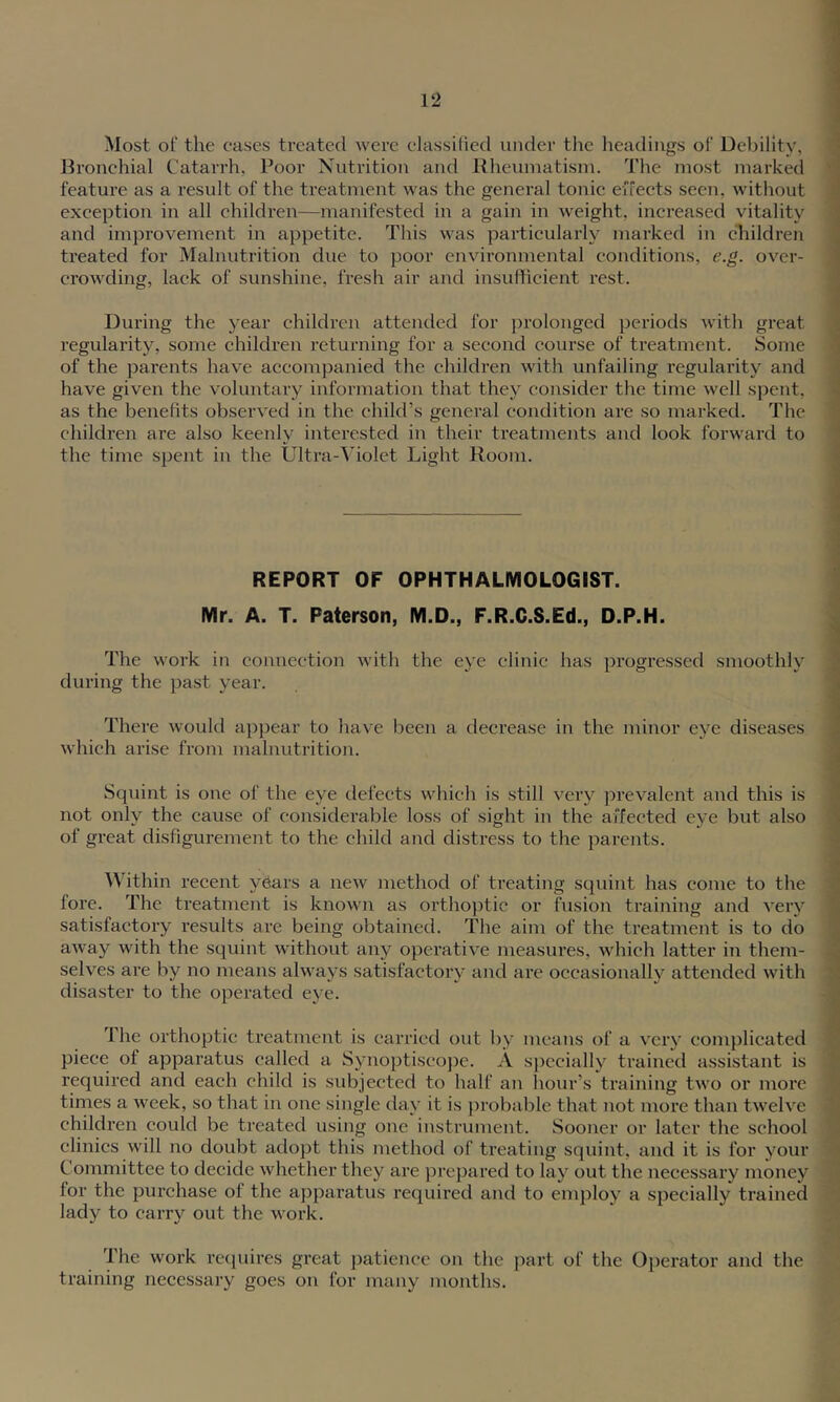 Most of the cases treated were elassilied iiiuler the lieadiiigs of Debility, Bronchial Catarrh, Poor Nutrition and Kheumatisin. The most marked feature as a result of the treatment was the general tonic eifects seen, without exception in all children—manifested in a gain in weight, increased vitality and improvement in appetite. This was particularly marked in children treated for Malnutrition due to poor environmental conditions, e.g. over- crowding, lack of sunshine, fresh air and insufticient rest. During the year children attended for prolonged periods with great regularity, some children returning for a second course of treatment. Some of the parents have accompanied the children with unfailing regularity and have given the voluntary information that they consider the time well spent, as the benefits observed in the child’s general condition are so marked. The children are also keenly interested in their treatments and look forward to the time spent in the Ultra-Violet Light Room. REPORT OF OPHTHALMOLOGIST. Mr. A. T. Paterson, M.D., F.R.C.S.Ed., D.P.H. The work in connection with the eye clinic has progressed smoothly during the j)a.st year. There would appear to have been a decrease in the minor eye diseases which arise from malnutrition. Squint is one of the eye defects which is still very prevalent and this is not only the cause of considerable loss of sight in the affected eye but also of great disfigurement to the child and distress to the parents. Within recent yCars a new method of treating squint has come to the fore. The treatment is known as orthoptic or fusion training and very satisfactory results are being obtained. The aim of the treatment is to do away with the squint without any operative measui'es, w'hich latter in them- selves are by no means always satisfactory and are occasionally attended with disaster to the operated eye. The orthoptic treatment is carried out by means of a very conq^licated piece of apparatus called a Synoptiscojje. A s})ccially trained assistant is required and each child is subjected to half an hour’s training two or more tirnes a week, so that in one single day it is ])robable that not more than twelve children could be treated using one instrument. Sooner or later the school clinics will no doubt adopt this method of treating squint, and it is for your Committee to decide whether they are prepared to lay out the necessary money for the purchase of the apparatus required and to employ a specially trained lady to carry out the work. The work requires great patience on the part of the Operator and the training necessary goes on for many months.