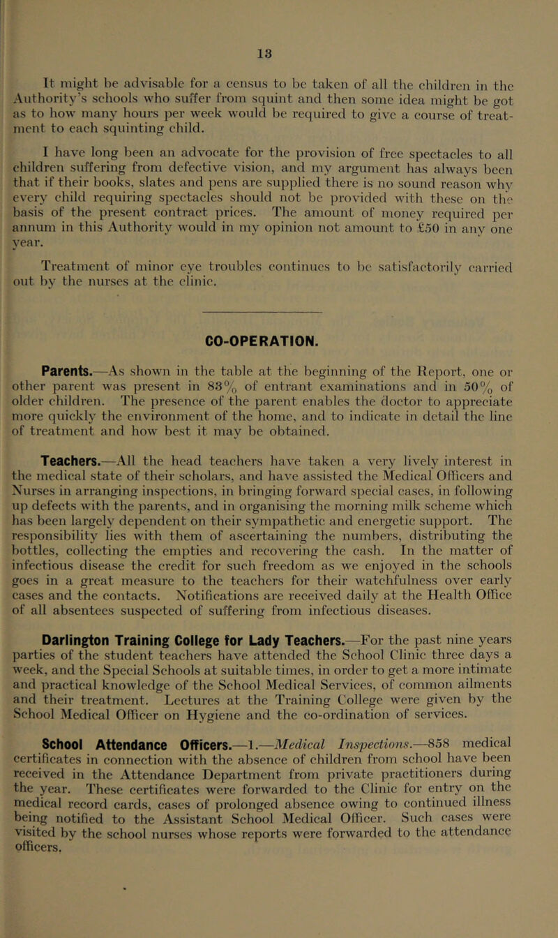 It might be advisable for a census to be taken of all the cbildrcn in the Authority's schools who suffer from squint and then some idea might be got as to how many hours per week would be required to give a course of treat- ment to each squinting child. I have long been an advocate for the provision of free spectacles to all children suffering from defective vision, and my argument has always been that if their books, slates and pens are supplied there is no sound reason whv every child requiring spectacles should not be provided with these on the basis of the present contract prices. The amount of money required per annum in this Authority would in my opinion not amount to £50 in any one year. Treatment of minor eye troubles continues to be satisfactoi-ily carried out by the nurses at the clinic. CO-OPERATION. Parents.—As shown in the table at the beginning of the Report, one or other parent was present in 83% of entrant examinations and in 50% of older children. The presence of the parent enables the doctor to appreciate more quickly the environment of the home, and to indicate in detail the line of treatment and how best it may be obtained. Teachers.—All the head teachers have taken a very lively interest in the medical state of their scholars, and have assisted the Medical Officers and Nurses in arranging inspections, in bringing forward special cases, in following up defects with the parents, and in organising the morning milk scheme which has been largely dependent on their sympathetic and energetic support. The responsibility lies with them of ascertaining the numbers, distributing the bottles, collecting the empties and recovering the eash. In the matter of infectious disease the credit for such freedom as we enjoyed in the schools goes in a great measui’e to the teachers for their watchfulness over early cases and the contacts. Notifications are received daily at the Health Office of all absentees suspected of suffering from infectious diseases. Darlington Training College for Lady Teachers.—For the past nine years parties of the student teachers have attended the School Clinic three days a week, and the Special Schools at suitable times, in order to get a more intimate and practical knowledge of the School Medical Services, of common ailments and their treatment. Lectures at the Training College were given by the School Medical Officer on Hygiene and the co-ordination of services. School Attendance Officers.—l.—Medical Inspections.—858 medical certificates in connection with the absence of children from school have been received in the Attendance Department from private practitioners during the year. These certificates were forwarded to the Clinic for entiy on the medical record cards, cases of prolonged absence owing to continued illness being notified to the Assistant School Medical Olffcer. Such cases were visited by the school nurses whose reports were forwarded to the attendance officers.