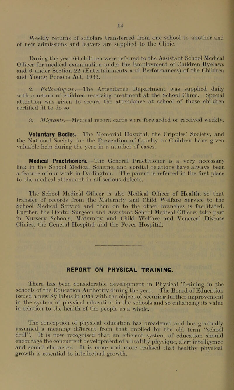 ( Weekly returns of seholars transferred from one school to another and of new admissions and leavers are supplied to the Clinic. I « During the year 66 children were referred to the Assistant School Medical i Oflicer for medical examination under the Employment of Children Byelaws 1 and 6 under Section 22 (Entertainments and Performances) of the Children j and Young Persons Act, 1933. | 2. Folloiving-up.—The Attendance Department was supplied daily < with a return of children receiving treatment at the School Clinic. Special ' attention was given to secure the attendance at school of those children ' certified fit to do so. ; 3. Migrants.—IMedical record cards were forwarded or received weekly. 1 i Voluntary Bodies.—The Memorial Hospital, the Cripples’ Society, and ( the National Society for the Prevention of Cruelty to Children have given i valuable help during the year in a number of cases. Medical Practitioners.—The General Practitioner is a very necessary ■■ link in the School Medical Scheme, and cordial relations have always been a feature of our work in Darlington. The parent is referred in the first place \ to the medical attendant in all serious defects. j 1 The School Medical Ofilcer is also Medical Officer of Health, so that i transfer of records from the Maternity and Child Welfare Service to the ' School Medical Service and then on to the other branches is facilitated. Further, the Dental Surgeon and Assistant School Medical Officers take part ‘ in Nursery Schools, Maternity and Child Welfare and Venereal Disease Clinics, the General Hospital and the Fever Hospital. REPORT ON PHYSICAL TRAINING. There has been considerable development in Physical Training in the schools of the Education Authority during the year. The Board of Education issued a new Syllabus in 1933 with the object of securing further improvement in the system of physical education in the schools and so enhancing its value in relation to the health of the people as a whole. The conception of physical education has broadened and has gradually assumed a meaning different from that implied by the old term “school drill”. It is now recognised that an efficient system of education should encourage the concurrent development of a healthy physique, alert intelligence and sound character. It is more and more realised that healthy phvsical growth is essential to intellectual growth.