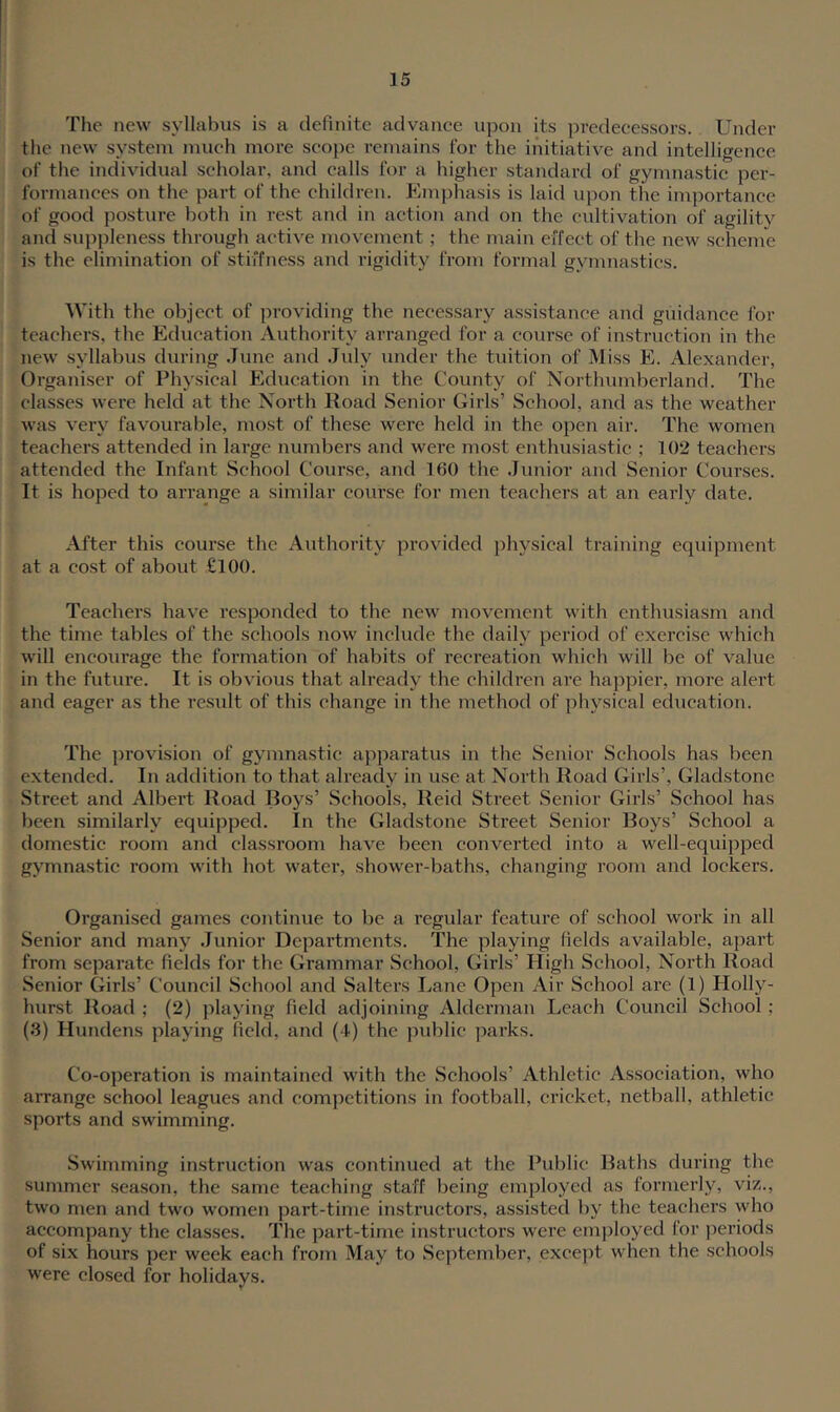 The new syllal^us is a definite advance upon its predecessors. Under the new system much more scope remains for the initiative and intelligence of the individual scholar, and calls for a higher standard of gymnastic per- formances on the part of the children. Kmphasis is laid ujmn the importance of good posture both in rest and in action and on the cultivation of agility and suppleness through active movement; the main effect of the new scheme is the elimination of stiffness and rigidity from formal gymnastics. With the object of providing the necessary assistance and giiidanee for teachers, the Education Authority arranged for a course of instruction in the new syllabus during June and Jidy under the tuition of Miss E. Alexander, Organiser of Physical Education in the County of Northumberland. The classes were held at the North Road Senior Girls’ School, and as the weather was very favourable, most of these were held in the open air. The women teachers attended in large numbers and were most enthusiastic ; 102 teachers attended the Infant School Course, and 160 the Junior and Senior Courses. It is hoped to arrange a similar course for men teachers at an early date. After this course the Authority provided physical training equipment at a cost of about £100. Teachers have responded to the new movement with enthusiasm and the time tables of the schools now include the daily periotl of exercise which will encourage the formation of habits of recreation which will be of value in the future. It is obvious that already the children are happier, more alert and eager as the result of this change in the method of physical education. The provision of gymnastic apparatus in the Senior Schools has been extended. In addition to that already in use at North Road Girls’, Gladstone Street and Albert Road Boys’ .Schools, Reid Street Senior Girls’ School has been similarly equipped. In the Gladstone Street Senior Boys’ School a domestic room and classroom have been converted into a well-equipped gymnastic room with hot water, shower-baths, changing room and lockers. Organised games continue to be a regular feature of school work in all Senior and many Junior Departments. The playing fields available, apart from separate fields for the Grammar School, Girls’ High School, North Road Senior Girls’ Council School and Salters I.,ane Open Air School are (1) Holly- hurst Road ; (2) playing field adjoining Alderman Leach Council School ; (3) Hundens playing field, and (4) the public parks. Co-operation is maintained with the Schools’ Athletic Association, who arrange school leagues and competitions in football, cricket, netball, athletic sports and swimming. .Swimming instruction was continued at the Public Baths dui'ing the summer season, the same teaching staff being employed as formerly, viz., two men and two women part-time instructors, assisted by the teachers who accompany the classes. The part-time instructors were emjjloyed for periods of six hours per week each from May to .September, except when the schools were closed for holidays.