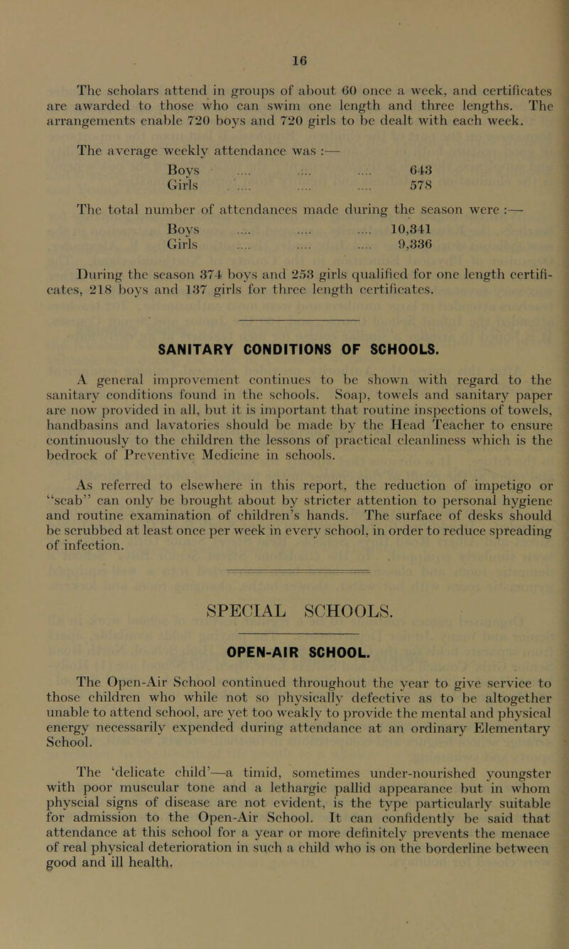 1 16 The scholars attend in groups of about 60 once a week, and certificates are awarded to those who can swim one length and thi’ee lengths. The arrangements enable 720 boys and 720 girls to be dealt with each week. The average weekly attendance was :— Boys .... .... 643 Girls .... .... 57<S The total number of attendances made during the season were :— Boys .... .... .... 10,341 Girls .... .... .... 9,336 During the season 374 boys and 253 girls qualified for one length certifi- cates, 218 boys and 137 girls for three length certificates. SANITARY CONDITIONS OF SCHOOLS. A general improvement continues to be shown with regard to the sanitary conditions found in the schools. Soap, towels and sanitary paper are now provided in all, but it is important that routine inspections of towels, handbasins and lavatories should be made by the Head Teacher to ensure continuously to the children the lessons of practical cleanliness which is the bedrock of Preventive Medicine in schools. As referred to elsewhere in this report, the reduction of impetigo or “scab” can only be brought about by stricter attention to personal hygiene and routine examination of children’s hands. The surface of desks should be scrubbed at least once per week in every school, in order to reduce spreading of infection. SPECIAL SCHOOLS. OPEN-AIR SCHOOL. The Open-Air School continued throughout the year to give service to those children who while not so physically defective as to be altogether unable to attend school, are yet too weakly to provide the mental and physical energy necessarily expended during attendance at an ordinary Elementary School. The ‘delicate child’—a timid, sometimes under-nourished youngster with poor muscular tone and a lethargic pallid appearance but in whom physcial signs of disease are not evident, is the type particularly suitable for admission to the Open-Air School. It can confidently be said that attendance at this school for a year or more definitely prevents the menace of real physical deterioration in such a child who is on the borderline between good and ill health,