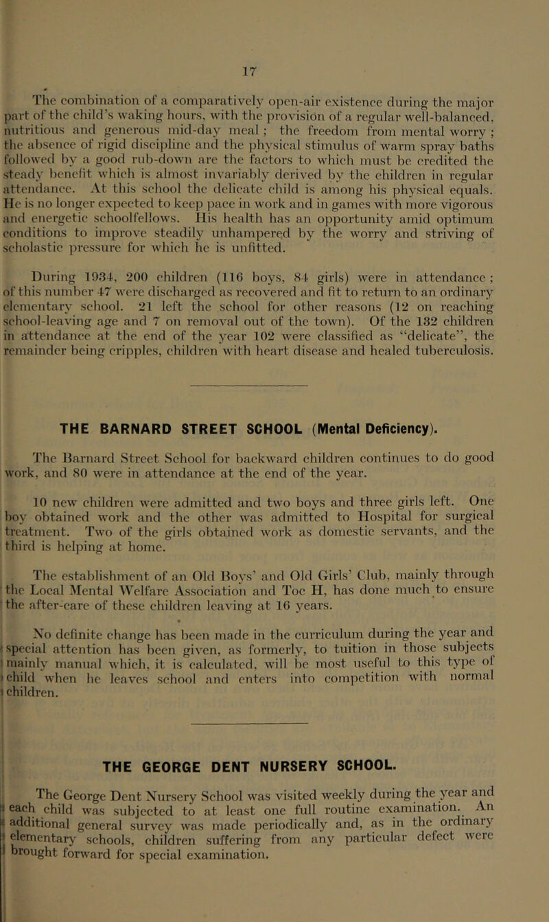 The combination of a comparatively open-air existence during the major part of the child’s waking hours, with the provision of a regular well-balanced, nutritious and generous mid-day meal; the freedom from mental worry ; the absence of rigid discipline and the physical stimulus of warm spray baths followed by a good rub-down arc the factors to which must be credited the steady benefit which is almost invariably derived by the children in regular attendance. At this school the delicate child is among his physical equals. He is no longer expected to keep pace in work and in games with more vigorous and energetic schoolfellows. His health has an opportunity amid optimum conditions to improve steadily unhampered by the worry and striving of scholastic pressui’e for which he is unfitted. During 1934, 200 children (116 boys, 84 girls) were in attendance ; of this number 47 were discharged as recovered and fit to return to an ordinary elementary school. 21 left the school for other reasons (12 on reaching school-leaving age and 7 on removal out of the town). Of the 132 children in attendance at the end of the year 102 were classified as “delicate”, the remainder being cripples, children with heart disease and healed tuberculosis. THE BARNARD STREET SCHOOL (Mental Deficiency). The Barnard Street School for backwai’d children continues to do good work, and 80 were in attendance at the end of the year. 10 new children were admitted and two boys and three girls left. One boy obtained work and the other was admitted to Hospital for surgical treatment. Two of the girls obtained work as domestic servants, and the third is helping at home. The establishment of an Old Boys’ and Old Girls’ Club, mainly through ! the Local Mental Welfare Association and Toe H, has done much to ensure ■the after-care of these children leaving at 16 years. • Xo definite change has been made in the curriculum during the year and (special attention has been given, as formerly, to tuition in those subjects I mainly manual which, it is calculated, will be most useful to this type of > child when he leaves school and enters into competition with normal I children. THE GEORGE DENT NURSERY SCHOOL. i The George Dent Nursery School was visited weekly during the year and I each child was subjected to at least one full routine examination. An t additional general survey was made jieriodically and, as in the ordinary I elementary schools, children suffering from any particular defect were i brought forward for special examination.