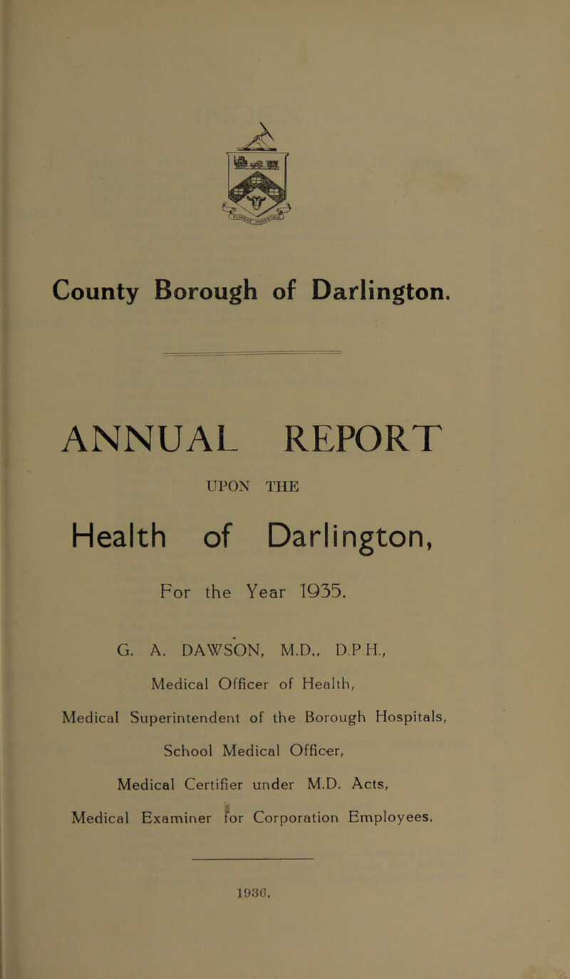 County Borough of Darlington. ANNUAL REPORT UPON THE Health of Darlington, For the Year 1935. G. A. DAWSON, M.D.. D.PH., Medical Officer of Health, Medical Superintendent of the Borough Hospitals, School Medical Officer, Medical Certifier under M.D. Acts, Medical Examiner for Corporation Employees. 19;30.
