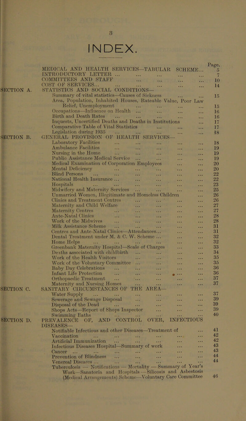 s INDEX. SKCTION A. SECTION B. SECTION C. SECTION D. MEDICAL AND HEALTH SERVICES—TABULAR SCHEME- INTRODUCTORY LETTER ... COMMITTEES AND STAFF COST OF SERVICES... STATISTICS AND SOCIAL CONDITIONS— Summary of vital statistics—Causes of Sickness Area, Population, Inhabited Houses, Rateable Value, Poor Law Relief, Unemployment Occupations—Influence on Health ... Birth and Death Rates Inquests, Uncertified Deaths and Deaths in Institutions Comparative Table of Vital Statistics Leifisliition during 1935 GENERAL PROVISION OF HEALTH SERVICES— Laboratory Facilities Ambulance Facilities Nursing in the Home Public Assi.stance Medical Service ... Medical Examination of Corporation Employees Mental Deficiency Blind Persons National Health Insurance ... Hospitals Midwifery and Maternity Services Unmarried Women, Illegitimate and Homeless Children Clinics and Treatment Centres ... ... Maternity and Child Welfare Maternity Centres Ante-Natal Clinics Work of the Midwives Milk Assistance Scheme Centres and Ante-Natal Clinics—Attendances... Dental Treatment under M. & C. W. Scheme ... Home Helps Greenbank Maternity Hospital—Scale of Charges Deiths associated with childbirtb Work of the Health Visitors Work of the Voluntary Committee ... Baby Day Celebrations Infant Life Protection ... ... ... * .. Orthopaedic Treatment Maternity and Nursing Homes SANITARY CIRCUMSTANCES OF THE AREA— Water Supply Sewerage and Sewage Disposal Disposal of the Dead Shops Acts—Report of Shops Inspector Swimming Baths PREVALENCE OF, AND CONTROL OVER, INFECTIOUS DISEASES— Notifiable Infectious and other Diseases—Treatment of Vaccination Artificial Immunization Infectious Diseases Hospital—Summary of work Cancer ... Prevention of Blindness Venereal Diseases... ... ... ... ••• Tuberculosis — Notifications — Mortality — Summary of Year’s Work—Sanatoria and Hospitals — Silicosis and Asbestosis (Medical Arrangements) Scheme—Voluntary Caro Committee Page. 5 7 10 14 15 16 16 16 17 17 18 18 19 19 19 20 20 22 22 23 25 26 26 27 27 28 28 31 31 32 32 33 34 35 35 36 36 37 37 37 39 39 39 40 41 42 42 43 43 44 44 46