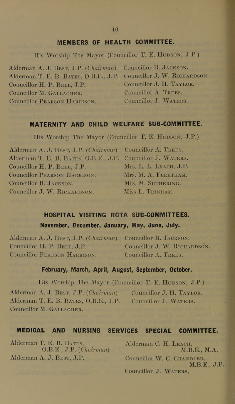MEMBERS OF HEALTH COMMITTEE. Plis Worship The Mayor (Councillor T. E. Hudson, J.P.) Alderman A. J. Best, J.P. {Chairman) Councillor B. Jackson. Alderman T. E. B. Bates, O.B.E., J.P. Councillor J. W. Richardson. Councillor H. P. Bell, J.P. Councillor J. H. Taylor. Councillor M. Gallagher. Councillor A. Trees. Councillor Pearson Harrison. Councillor J. Waters. MATERNITY AND CHILD WELFARE SUB-COMMITTEE. His Worship The Mayor (Councillor T. E. Hudson, J.P.) Alderman A. J. Best, J.P. {Chairman) Alderman T. E. B. Bates, O.B.E., J.P. Councillor H. P. Bell, J.P. Councillor Pearson Harrison. Councillor B. Jackson. Councillor J. W. Richardson. Councillor A. Trees. Councillor J. Waters. Mrs. L. L. Leach, J.P. Mrs. M. A. Fleetham. Mrs. M. SUTHERING. Miss L. Trinham. HOSPITAL VISITING ROTA SUB-COMMITTEES. November, December, January, May, June, July. Alderman A. J. Best, J.P. {Chairman) Councillor B. Jackson. Councillor H. P. Bell, J.P. Councillor J. W. Richardson. Councillor Pearson Harrison. Councillor A. Trees. February, March, April, August, September, October. His Worship The Mayor (Councillor T. E. Hudson, J.P.) Alderman A. J. Best, J.P. {Chairman) Councillor J. H. Taylor. Alderman T. E. B. Bates, O.B.E., J.P. Councillor J. Waters. Councillor M. Gallagher. MEDICAL AND NURSING SERVICES SPECIAL COMMITTEE. Alderman T. E. B. Bates, Alderman C. H. Leach, O.B.E., J.P. {Chairman) M.B.E., M.A. Alderman A. J. Best, J.P. Councillor W. G. Chandler, M.B.E., J.P. Councillor J. Waters,