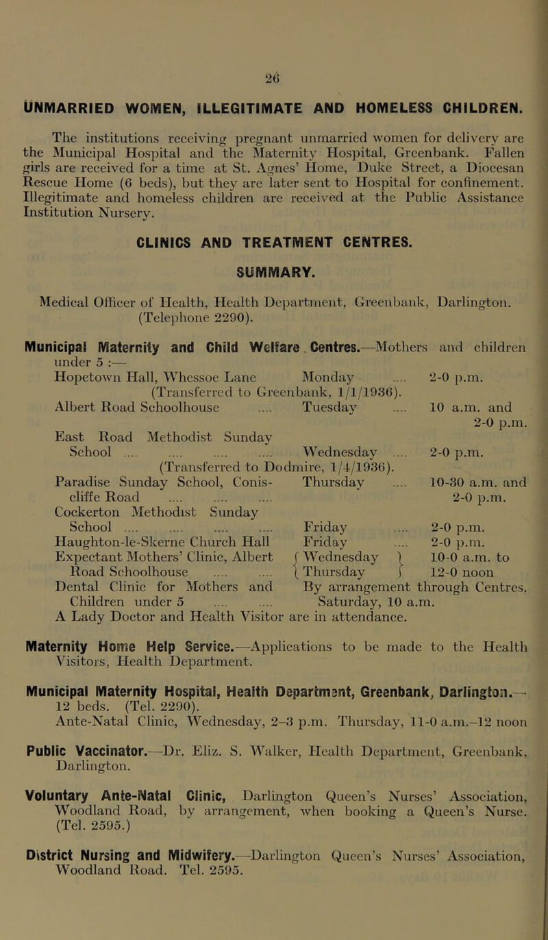 UNMARRIED WOMEN, ILLEGITIMATE AND HOMELESS CHILDREN. The institutions receiving pregnant unmarried women for delivery are the Municipal Hospital and the Maternity Hospital, Greenbank. Fallen girls are received for a time at St. Agnes’ Home, Duke Street, a Diocesan Rescue Home (6 beds), but they are later sent to Hospital for confinement. Illegitimate and homeless children are received at the Public Assistance Institution Nursery. CLINICS AND TREATMENT CENTRES. SUMMARY. Medical Officer of Health, Health Department, Greenbank, Darlington. (Telephone 2290). Municipal Maternity and Child Welfare, Centres.—Mothers and children under 5 :— Hopetown Hall, Whessoe Lane Monday .... 2-0 p.m. (Transferred to Greenbank, 1/1/1936). Albert Road Schoolhouse .... Tuesdav East Road Methodist Sunday School .... .... .... .... Wednesday (Transferred to Dodmire, 1/4/1936). Paradise Sunday School, Conis- Thursday cliffe Road Cockerton Methodist Sunday School .... Haughton-le-Skerne Church Hall Expectant Mothers’ Clinic, Albert Road Schoolhouse Dental Clinic for Mothers and Children under 5 Friday Friday f Wednesday \ Thursday 10 a.m. and 2-0 p.m. 2-0 p.m. 10-30 a.m. and 2-0 p.m. 2-0 p.m. 2-0 p.m. 10-0 a.m. to 12-0 noon By arrangement through Centres, Saturday, 10 a.m. A Lady Doctor and Health Visitor are in attendance. Maternity Home Help Service.—Applications to be made to the Health Visitors, Health Department. Municipal Maternity Hospital, Health Department, Greenbank, Darlington.— 12 beds. (Tel. 2290). Ante-Natal Clinic, Wednesday, 2-3 p.m. Thursday, 11-0 a.m.-12 noon Public Vaccinator.—Dr. Eliz. S. Walker, Health Department, Greenbank, Darlington. Voluntary Ante-Natal Clinic, Darlington Queen’s Nurses’ Association, Woodland Road, by arrangement, when booking a Queen’s Nurse. (Tel. 2595.) District Nursing and Midwifery.—Darlington Queen’s Nurses’ Association, Woodland Road. Tel. 2595.