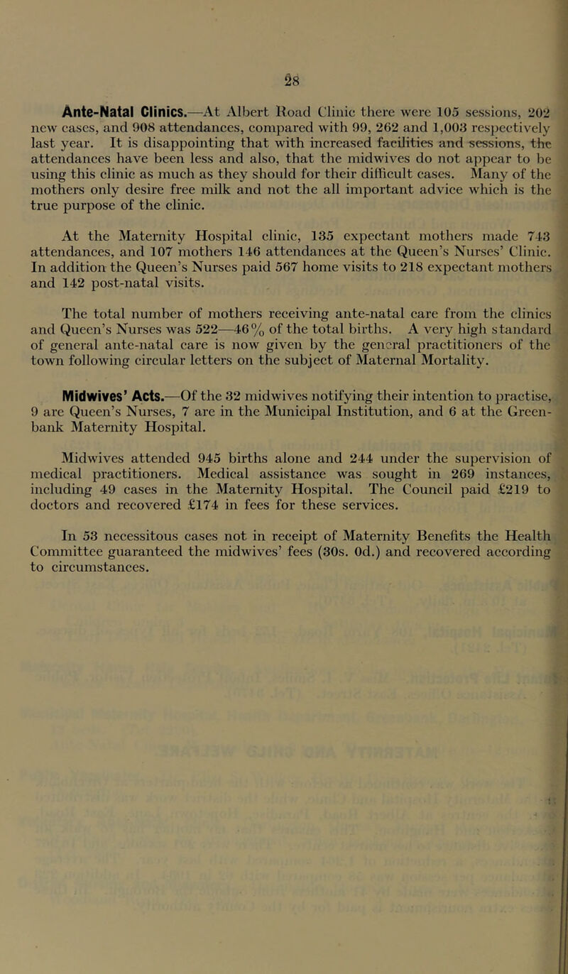 ^8 Ante-Natal Clinics.—At Albert Road Clinic there were 105 sessions, 20‘2 new eases, and 908 attendances, eonipared with 99, 262 and 1,003 resj^ectively last year. It is disappointing that with inereased facilities and sessions, the attendanees have been less and also, that the midwives do not appear to be using this elinie as much as they should for their difficult cases. Many of the mothers only desire free milk and not the all important advice which is the true purpose of the clinic. At the Maternity Hospital clinic, 135 expectant mothers made 7-13 attendances, and 107 mothers 146 attendances at the Queen’s Nurses’ Clinic. In addition the Queen’s Nurses paid 567 home visits to 218 expectant mothers and 142 post-natal visits. The total number of mothers receiving ante-natal care from the clinics and Queen’s Nurses was 522—46% of the total births. A very high standard of general ante-natal care is now given by the general practitioners of the town following circular letters on the subject of Maternal Mortality. Midwives’ Acts.—Of the 32 midwives notifying their intention to practise, 9 are Queen’s Nurses, 7 are in the Municipal Institution, and 6 at the Green- bank Maternity Hospital. Midwives attended 945 births alone and 244 under the supervision of medical practitioners. Medical assistance was sought in 269 instances, including 49 cases in the Maternity Hospital. The Council paid £219 to doctors and recovered £174 in fees for these services. In 53 necessitous cases not in receipt of Maternity Benefits the Health Committee guaranteed the midwives’ fees (30s. Od.) and recovered according to circumstances.