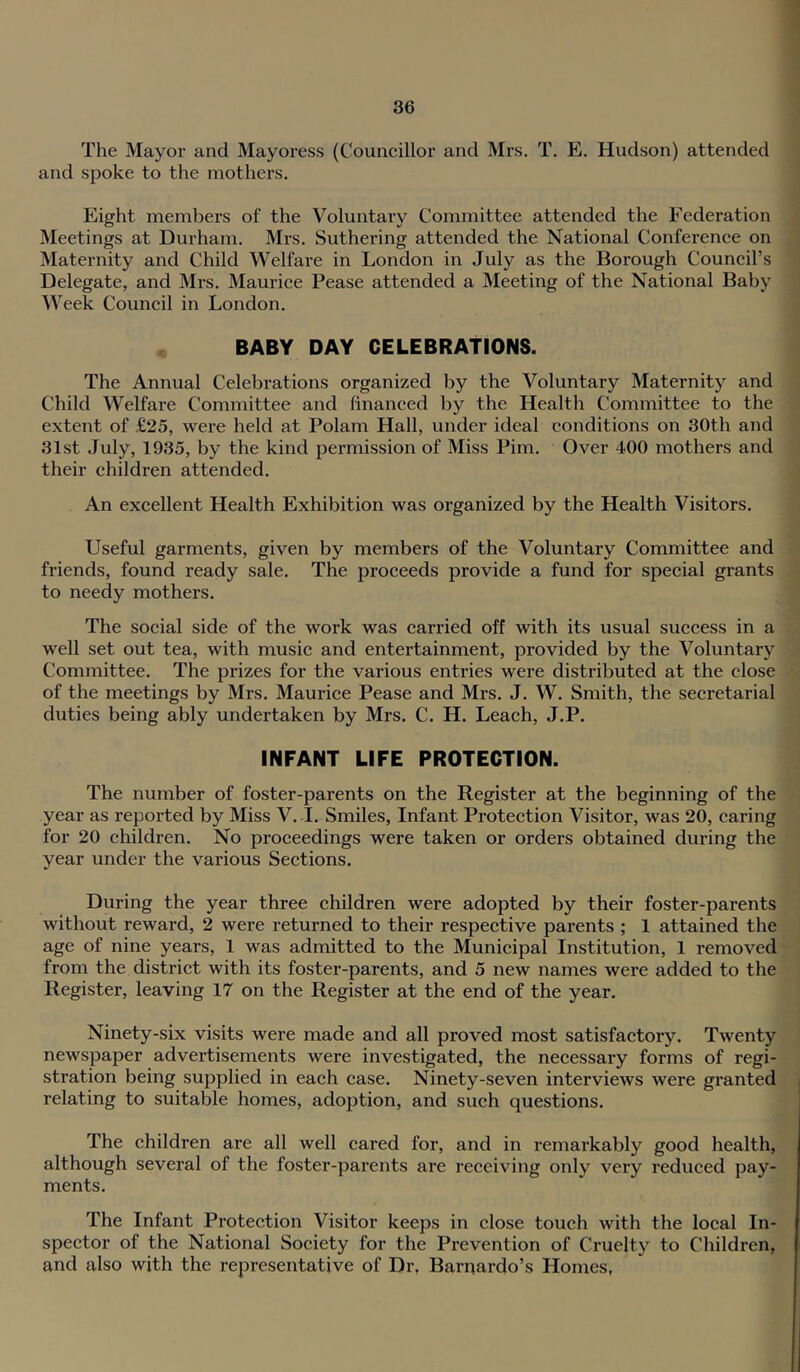 The Mayor and Mayoress (Councillor and Mrs. T. E. Hudson) attended and spoke to the mothers. Eight members of the Voluntary Committee attended the Federation Meetings at Durham. Mrs. Suthering attended the National Conference on Maternity and Child Welfare in London in July as the Borough Council’s Delegate, and Mrs. Maurice Pease attended a Meeting of the National Baby Week Council in London. BABY DAY CELEBRATIONS. The Annual Celebrations organized by the Voluntary Maternity and Child Welfare Committee and financed by the Health Committee to the extent of £25, were held at Polam Hall, under ideal conditions on 30th and 31st July, 1935, by the kind permission of Miss Pirn. Over 400 mothers and their children attended. An excellent Health Exhibition was organized by the Health Visitors. Useful garments, given by members of the Voluntary Committee and friends, found ready sale. The proceeds provide a fund for special grants to needy mothers. The social side of the work was carried off with its usual success in a well set out tea, with music and entertainment, provided by the Voluntary Committee. The prizes for the various entries were distributed at the close of the meetings by Mrs. Maurice Pease and Mrs. J. W. Smith, the secretarial duties being ably undertaken by Mrs. C. H. Leach, J.P. INFANT LIFE PROTECTION. The number of foster-parents on the Register at the beginning of the year as reported by Miss V. I. Smiles, Infant Protection Visitor, was 20, caring for 20 children. No proceedings were taken or orders obtained during the year under the various Sections. During the year three children were adopted by their foster-parents without reward, 2 were returned to their respective parents ; 1 attained the age of nine years, 1 was admitted to the Municipal Institution, 1 removed from the district with its foster-parents, and 5 new names were added to the Register, leaving 17 on the Register at the end of the year. Ninety-six visits were made and all proved most satisfactory. Twenty newspaper advertisements were investigated, the necessary forms of regi- stration being supplied in each case. Ninety-seven interviews were granted relating to suitable homes, adoption, and such questions. The children are all well cared for, and in remarkably good health, although several of the foster-parents are receiving only very reduced pay- ments. The Infant Protection Visitor keeps in close touch with the local In- spector of the National Society for the Prevention of Cruelty to Children, and also with the representative of Dr, Barnardo’s Homes,