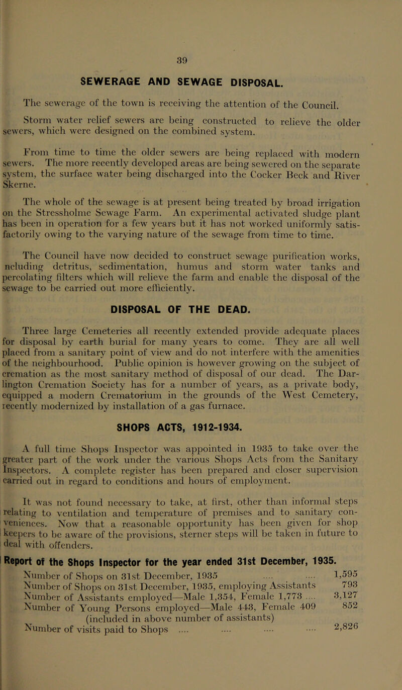 SEWERAGE AND SEWAGE DISPOSAL. The sewerage of the town is reeeiving the attention of the Council. Storm water relief sewers are being constructed to relieve the older sewers, which were designed on the combined system. From time to time the older sewers are being replaced with modern sewers. The more recently developed areas are being sewered on the separate system, the surface water being discharged into the Cocker Beck and River Skerne. The whole of the sewage is at present being treated by bi’oad irrigation on the Stressholme Sewage Farm. An experimental activated sludge plant has been in operation for a few years but it has not worked uniformly satis- factorily owing to the varying nature of the sewage from time to time. The Council have now decided to construct sewage purilieation works, ncluding detritus, sedimentation, humus and storm water tanks and percolating filters which will relieve the farm and enable the disposal of the sewage to be carried out more efficiently. DISPOSAL OF THE DEAD. Three large Cemeteries all recently extended provide adequate places for disposal by earth burial for many years to come. They are all well placed from a sanitary point of view and do not interfere with the amenities of the neighbourhood. Public opinion is however groAving on the subject of cremation as the most sanitary method of disposal of our dead. The Dar- lington Cremation Society has for a number of years, as a private body, equipped a modern Crematorium in the grounds of the West Cemetery, recently modernized by installation of a gas furnace. SHOPS ACTS, 1912-1934. A full time Shops Inspector was appointed in 1935 to take over the greater part of the work under the various Shops Acts from the Sanitary Inspectors. A complete register has been prepared and closer supervision carried out in regard to conditions and hours of employment. It was not found necessary to take, at first, other than informal steps relating to ventilation and temperature of premises and to sanitary con- veniences. Now that a reasonable opportunity has been given for shop keepers to be aware of the provisions, sterner steps will be taken in luturc to deal with offenders. Report of the Shops Inspector for the year ended 31st December, 1935. Nunibcr of Shops on 31st December, 1935 Number of Shops on 31st December, 1935, employing Assistants Number of Assistants employed—Male 1,354, Female 1,773 .... Number of Young Persons employed—Male 443, Female 409 (included in above number of assistants) Number of visits paid to Shops .... 1,595 793 3,127 852 2,826