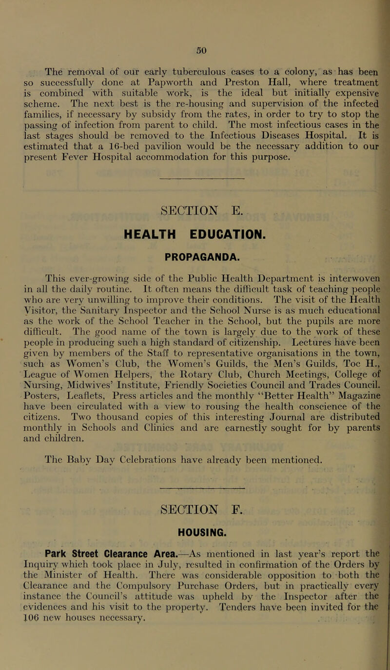The removal of our early tuberculous cases to a colony, as has been so successfully done at Papworth and Preston Hall, where treatment is combined with suitable work, is the ideal but initially expensive scheme. The next best is the re-housing and supervision of the infected families, if necessary by subsidy from the rates, in order to try to stop the passing of infection from parent to child. The most infectious cases in the last stages should be removed to the Infectious Diseases Hospital. It is estimated that a 16-bed pavilion would be the necessary addition to our present Fever Hospital accommodation for this purpose. SECTION E. HEALTH EDUCATION. PROPAGANDA. This ever-growing side of the Public Health Department is interwoven in all the daily routine. It often means the difficult task of teaching people who are very unwilling to improve their conditions. The visit of the Health Visitor, the Sanitary Inspector and the School Nurse is as much educational as the Avork of the School Teacher in the School, but the pupils are more difficult. The good name of the town is largely due to the work of these people in producing such a high standard of citizenship. Lectures have been given by members of the Staff to representative organisations in the town, such as Women’s Club, the Women’s Guilds, the Men’s Guilds, Toe H., League of Women Helpers, the Rotary Club, Church Meetings, College of Nursing, Midwives’ Institute, Friendly Societies Council and Trades Council. Posters, Leaflets, Press articles and the monthly “Better Health” Magazine have been circulated with a view to rousing the health conscience of the citizens. Two thousand copies of this interesting Journal are distributed monthly in Schools and Clinics and are earnestly sought for by parents and children. The Baby Day Celebrations have already been mentioned. SECTION F. HOUSING. Park Street Clearance Area.—As mentioned in last year’s report the Inquiry which took place in July, resulted in confirmation of the Orders by the Minister of Health. There was considerable opposition to both the Clearance and the Compulsory Purchase Orders, but in practically CA^ery instance the Council’s attitude was upheld by the Inspector after the evidences and his visit to the property. Tenders have been invited for the 106 new houses necessary.