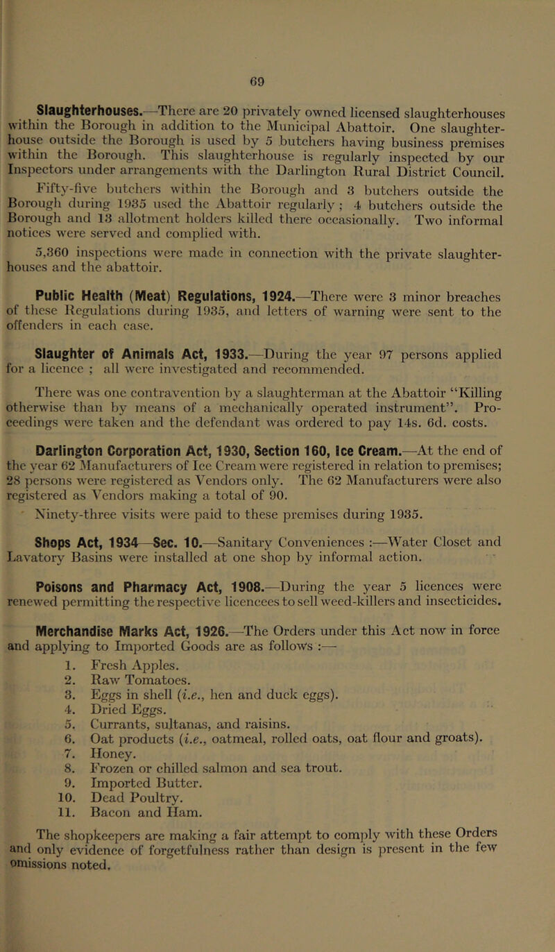 Slaughterh0US6S. —There are 20 privately owned licensed slaughterhouses within the Borough in addition to the Municipal Abattoir. One slaughter- house outside the Borough is used by 5 butchers having business premises within the Borough. This slaughterhouse is regularly inspected by our Inspectors under arrangements with the Darlington Rural District Council. Fifty-five butchers within the Borough and 3 butchers outside the Borough during 1935 used the Abattoir regularly ; 4 butchers outside the Borough and 13 allotment holders killed there occasionally. Two informal notices were served and complied with. 5,360 inspections were made in connection with the private slaughter- houses and the abattoir. Public Health (Meat) Regulations, 1924. —There were 3 minor breaches of these Regulations during 1935, and letters of warning were sent to the offenders in each case. Slaughter of Animals Act, 1933.—During the year 97 persons applied for a licence ; all were investigated and recommended. There was one contravention by a slaughterman at the Abattoir “Killing otherwise than by means of a mechanically operated instrument”. Pro- ceedings were taken and the defendant was ordered to pay 14s. 6d. eosts. Darlington Corporation Act, 1930, Section 160, Ice Cream.—At the end of the year 62 Manufacturers of Ice Cream were registered in relation to premises; 28 persons were registered as Vendors only. The 62 Manufacturers were also registered as Vendors making a total of 90. ' Ninety-three visits were paid to these premises during 1935. Shops Act, 1934—Sec. 10.—Sanitary Conveniences :—Water Closet and Lavatory Basins were installed at one shop by informal action. Poisons and Pharmacy Act, 1908.—During the year 5 licences were renewed permitting the respective licencees to sell weed-killers and insecticides. Merchandise Marks Act, 1926.—^The Orders under this Act now in force and applying to Imported Goods are as follow’s :— 1. Fresh Apples. 2. Raw Tomatoes. 3. Eggs in shell {i.e., hen and duck eggs). 4. Dried Eggs. 5. Currants, sultanas, and raisins. 6. Oat products {i.e., oatmeal, rolled oats, oat flour and groats). 7. Honey. 8. Frozen or chilled salmon and sea trout. 9. Imported Butter. 10. Dead Poultry. 11. Bacon and Ham. The shopkeepers are making a fair attempt to comply with these Orders and only evidence of forgetfulness rather than design is present in the few omissions noted.