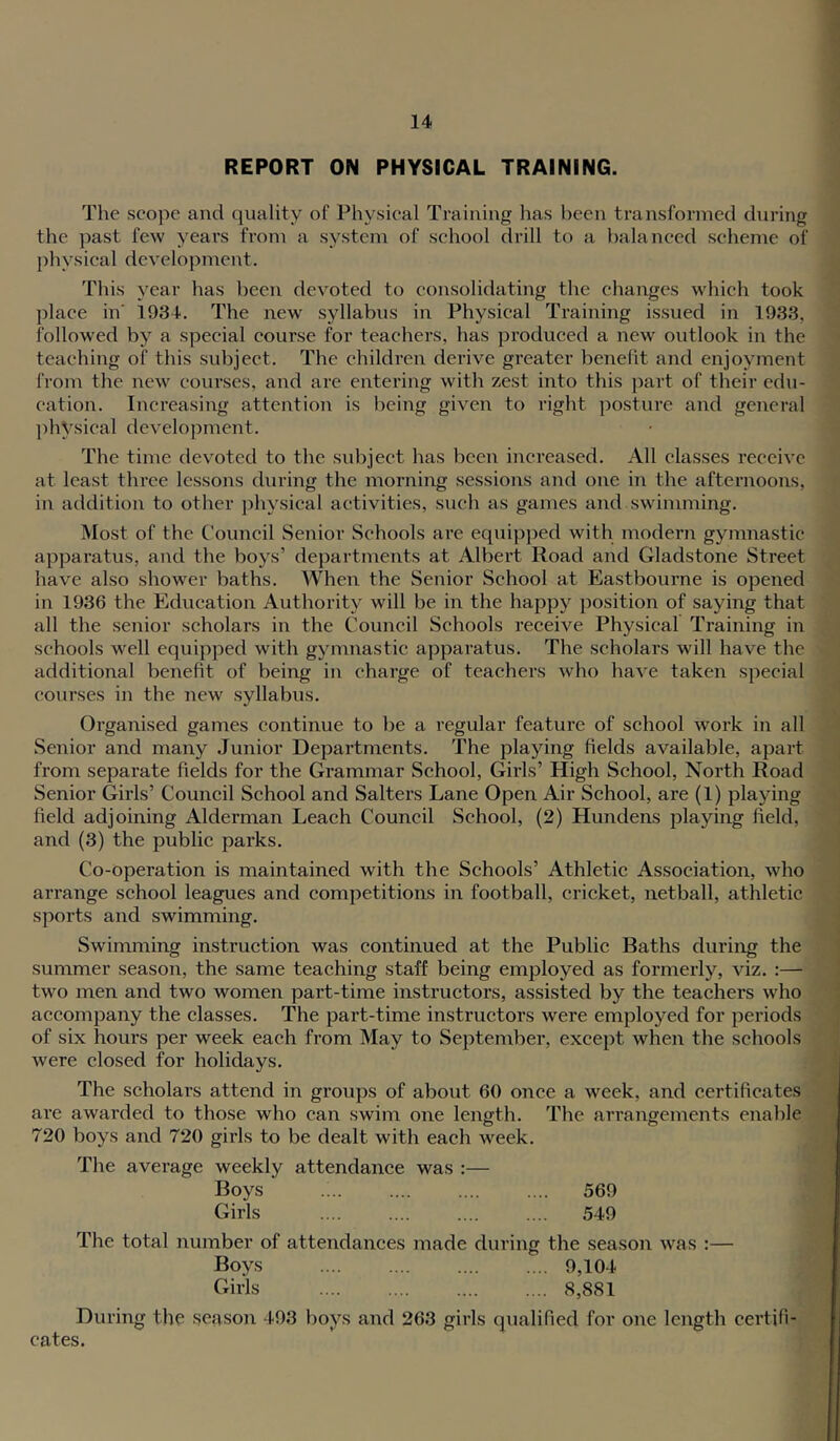 REPORT ON PHYSICAL TRAINING. The scope and quality of Physical Training has been transformed during the past few years from a system of school drill to a balanced scheme of physical development. This year has been devoted to consolidating the changes which took place in' 1934. The new' syllabus in Physical Training issued in 1933, followed by a special course for teachers, has produced a new outlook in the teaching of this subject. The children derive greater benefit and enjoyment froni the new courses, and are entering wdth zest into this j^art of their edu- cation. Increasing attention is being given to right posture and general jdiVsical dcvelo))ment. The time devoted to the subject has been increased. All classes receive at least three lessons during the morning sessions and one in the afternoons, in addition to other physical activities, such as games and swimming. Most of the C’ouncil Senior Schools are equipped with modern gymnastic apparatus, and the boys’ departments at Albert Road and Gladstone Street have also shower baths. When the Senior School at Eastbourne is opened in 1936 the Education Authority will be in the happy position of saying that all the senior scholars in the Council Schools receive Physical Training in schools well equipped with gymnastic apparatus. The scholars will have the additional benefit of being in charge of teachers who have taken special courses in the new syllabus. Organised games continue to be a regular feature of school work in all Senior and many Junior Departments. The playing fields available, apart from separate fields for the Grammar School, Girls’ High School, North Road Senior Girls’ Council School and Salters Lane Open Air School, are (1) playing field adjoining Alderman Leach Council School, (2) Hundens playing field, and (3) the public parks. Co-operation is maintained with the Schools’ Athletic Association, wdio arrange school leagues and competitions in football, cricket, netball, athletic sports and swimming. Swimming instruction was continued at the Public Baths during the summer season, the same teaching staff being employed as formerly, viz. :— two men and two women part-time instructors, assisted by the teachers who accompany the classes. The part-time instructors were employed for periods of six hours per week each from May to September, except when the schools were closed for holidays. The scholars attend in groups of about 60 once a week, and certificates are awarded to those who can swim one length. The ari’angements enable 720 boys and 720 girls to be dealt with each week. The average weekly attendance was :— Boys 569 Girls .... .... .... .... 549 The total number of attendances made during the season was :— Boys 9,104 Girls 8,881 During the season 493 hoys and 263 girls (jualified for one length certifi- cates.