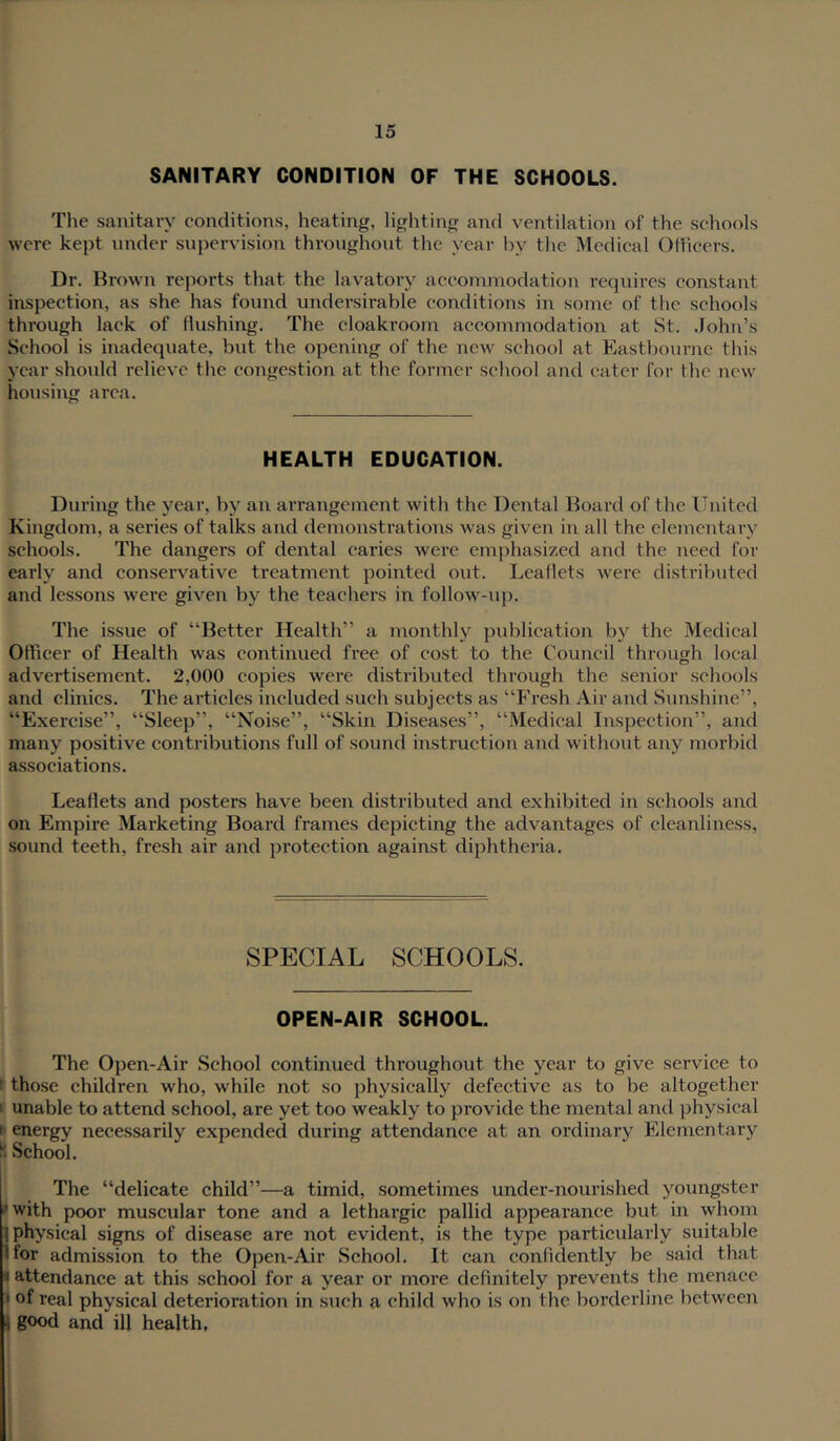 SANITARY CONDITION OF THE SCHOOLS. The sanitary conditions, heating, lighting and ventilation of the schools were kept under supervision throughout the year by the Medical OHicers. Dr. Drown reports that the lavatory accommodation requires constant inspection, as she has found undersirable conditions in some of the schools through lack of flushing. The cloakroom accommodation at St. .John’s School is inadequate, but the opening of the new school at Eastliourne this year should I'clievc the congestion at the former school and cater for flic new housing area. HEALTH EDUCATION. During the year, by an arrangement with the Dental Board of the United Kingdom, a series of talks and demonstrations was given in all the elementary schools. The dangers of dental caries were emphasized and the need for early and conservative treatment pointed out. Leaflets were distriliuted and lessons were given by the teachers in follow-up. The issue of “Better Health” a monthly pidilication by the Medical Officer of Health was continued free of cost to the Council through local advertisement. 2,000 copies were distributed through the senior schools and clinics. The articles included such subjects as “Fresh Air and Sunshine”, “Exercise”, “Sleep”, “Noise”, “Skin Diseases”, “Medical Inspection”, and many positive conti-ibutions full of sound instruction and without any morbid associations. Leaflets and posters have been distributed and exhibited in schools and on Empire Marketing Board frames depicting the advantages of cleanliness, sound teeth, fresh air and protection against diphtheria. SPECIAL SCHOOLS. OPEN-AIR SCHOOL. The Open-Air School continued throughout the year to give service to those children who, while not so physically defective as to be altogether ' unable to attend school, are yet too weakly to provide the mental and physical b energy necessarily expended during attendance at an ordinary Elementary School. The “delicate child”—a timid, sometimes under-nourished youngster 'with poor muscular tone and a lethargic pallid appearance but in whom 1 physical signs of disease are not evident, is the type particularly suitable Ifor admission to the Open-Air School. It can confidently be said that «attendance at this school for a year or more definitely prevents tlie menace I of real physical deterioration in such a child who is on the borderline between \ good and ill health,