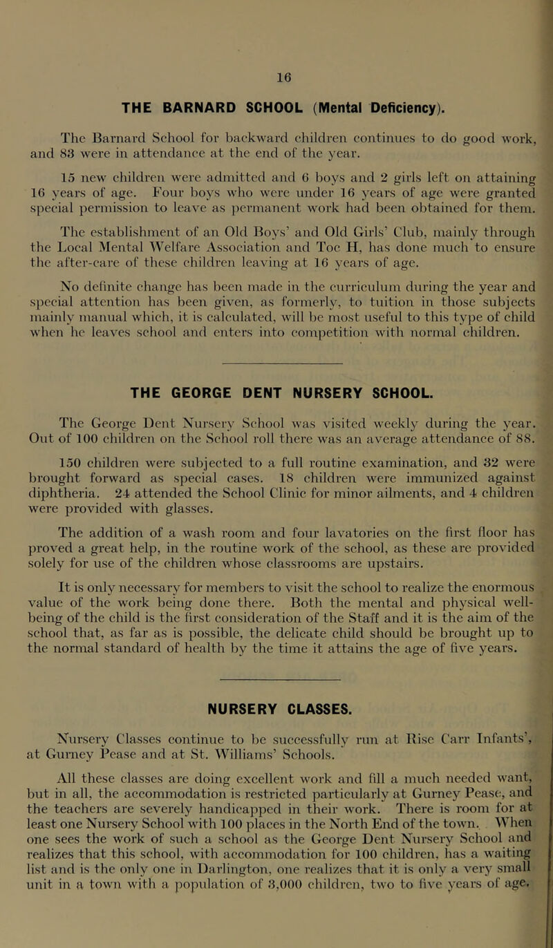 THE BARNARD SCHOOL (Mental Deficiency). The Barnard School for backward children continues to do good work, and 83 were in attendance at the end of the year. 15 new children were admitted and 6 boys and 2 girls left on attaining 16 years of age. Four boys who were under 16 years of age were granted special permission to leave as permanent work had been obtained for them. The establishment of an Old Boys’ and Old Girls’ Club, mainly through the Local Mental Welfare Association and Toe H, has done much to ensure the after-care of these children leaving at 16 years of age. No definite change has been made in the curriculum during the year and special attention has been given, as formerly, to tuition in those subjects mainly manual which, it is calculated, will be most useful to this type of child when he leaves school and enters into competition with normal children. THE GEORGE DENT NURSERY SCHOOL. The George Dent Nursery School was visited weekly during the year. Out of 100 children on the School I’oll there was an average attendance of 88. 150 children were subjected to a full routine examination, and 32 were brought forward as special cases. 18 children were immunized against diphtheria. 24 attended the School Clinic for minor ailments, and 4 children were provided with glasses. The addition of a wash room and four lavatories on the first floor has proved a great help, in the routine work of the school, as these are provided solely for use of the children whose classrooms are upstairs. It is only necessary for members to visit the school to realize the enormous value of the work being done there. Both the mental and physical well- being of the child is the first consideration of the Staff and it is the aim of the school that, as far as is possible, the delicate child should be brought up to the normal standard of health by the time it attains the age of five years. NURSERY CLASSES. Nursery Classes continue to be successfully run at Rise Carr Infants’, at Gurney Pease and at St. Williams’ Schools. All these classes are doing excellent work and fill a much needed want, but in all, the accommodation is restricted particularly at Gurney Pease, and the teachers are severely handicapped in their work. There is room for at least one Nursery School with 100 places in the North End of the town. When one sees the work of such a school as the George Dent Nursery School and realizes that this school, with accommodation for 100 children, has a waiting list and is the only one in Darlington, one realizes that it is only a very small unit in a town with a ])opulation of 3,000 children, two to five years of age.