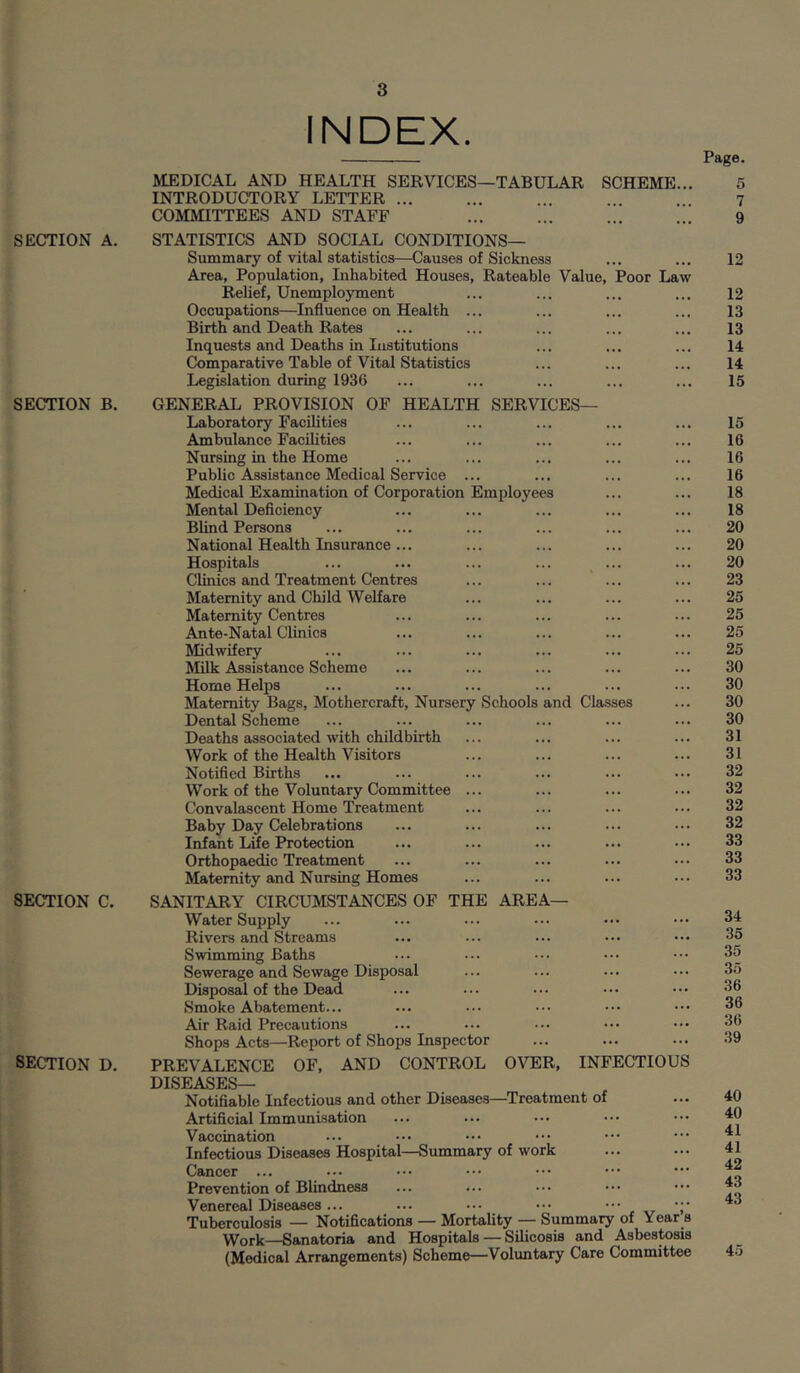 SECTION A. SECTION B. SECTION C. SECTION D. INDEX. MEDICAL AND HEALTH SERVICES—TABULAR SCHEME... INTRODUCTORY LETTER ... ... ... COMIHTTEES AND STAFF ... ... STATISTICS AND SOCIAL CONDITIONS— Summary of vital statistics—Causes of Sickness Area, Population, Inhabited Houses, Rateable Value, Poor Law Relief, Unemployment Occupations—Influence on Health ... Birth and Death Rates Inquests and Deaths in Institutions Comparative Table of Vital Statistics Legislation during 1936 GENERAL PROVISION OF HEALTH SERVICES— Laboratory Facilities Ambulance Facilities Nursing in the Home Public Assistance Medical Service ... Medical Examination of Corporation Employees Mental Deficiency Blind Persons National Health Insurance ... Hospitals Clinics and Treatment Centres Maternity and Child Welfare Maternity Centres Ante-Natal Clinics Midwifery Milk Assistance Scheme Home Helps Maternity Bags, Mothercraft, Nursery Schools and Classes Dental Scheme Deaths associated with childbirth Work of the Health Visitors Notified Births Work of the Voluntary Committee ... Convalascent Home Treatment Baby Day Celebrations Infant Lde Protection Orthopaedic Treatment Maternity and Nursing Homes SANITARY CIRCUMSTANCES OF THE AREA— Water Supply Rivers and Streams Swimming Baths Sewerage and Sewage Disposal Disposal of the Dead Smoko Abatement... Air Raid Precautions Shops Acts—Report of Shops Inspector PREVALENCE OF, AND CONTROL OVER, INFECTIOUS DISEASES— Notifiable Infectious and other Diseases—^Treatment of Artificial Immunisation Vaccination Infectious Diseases Hospital—Summary of work Cancer ... Prevention of Blindness Venereal Diseases... ... ••• ••• ••• Tuberculosis — Notifications — Mortality — Summary of Year s Work—Sanatoria and Hospitals — Silicosis and Asbestosis (Medical Arrangements) Scheme—Voluntary Care Committee Page. 5 7 9 12 12 13 13 14 14 15 15 16 16 16 18 18 20 20 20 23 25 25 25 25 30 30 30 30 31 31 32 32 32 32 33 33 33 34 35 35 35 36 36 36 39 40 40 41 41 42 43 43 45