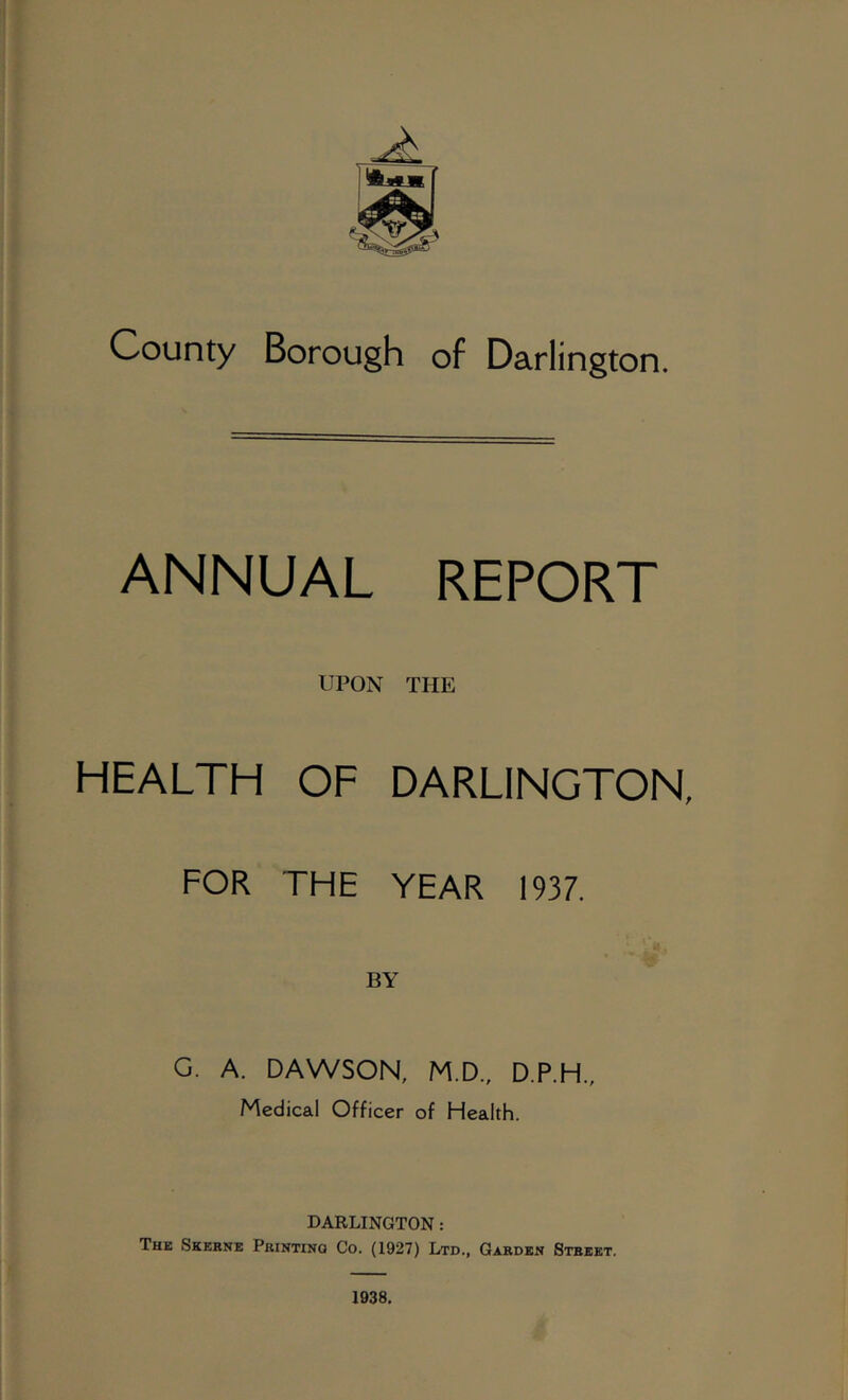 County Borough of Darlington. ANNUAL REPORT UPON THE HEALTH OF DARLINGTON, FOR THE YEAR 1937. G. A. DAWSON, M.D., D.P.H., Medical Officer of Health. DARLINGTON: The Skerne Printing Co. (1927) Ltd., Garden Street.