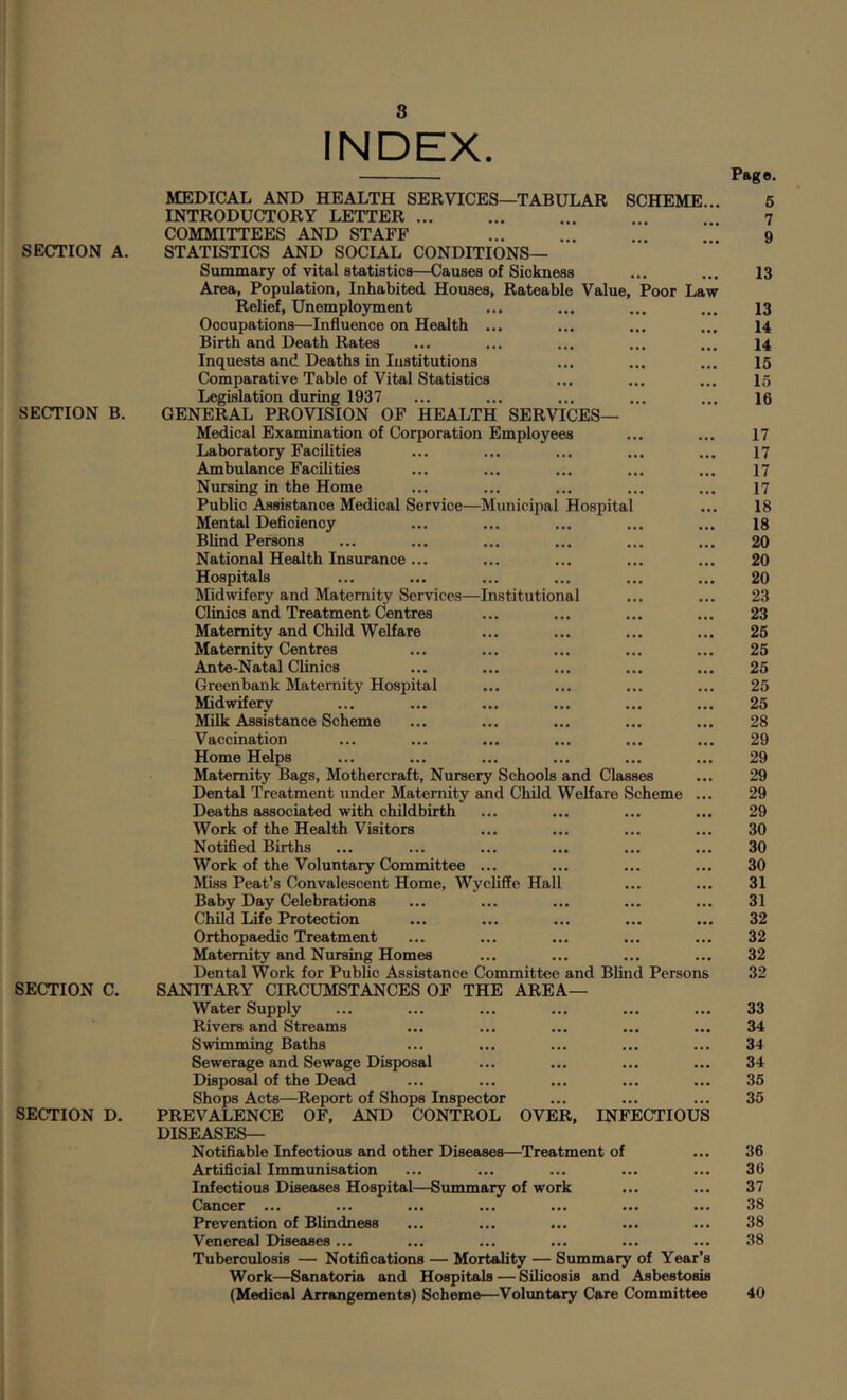 SECTION A. SECTION B. SECTION C. SECTION D. INDEX. Page. MEDICAL AND HEALTH SERVICES—TABULAR SCHEME... INTRODUCTORY LETTER COMMITTEES AND STAFF STATISTICS AND SOCIAL CONDITIONS— Summary of vital statistics—Causes of Sickness Area, Population, Inhabited Houses, Rateable Value, Poor Law Relief, Unemployment Occupations—Influence on Health ... Birth and Death Rates Inquests and Deaths in Institutions Comparative Table of Vital Statistics Legislation during 1937 GENERAL PROVISION OF HEALTH SERVICES— Medical Examination of Corporation Employees Laboratory Facilities Ambulance Facilities Nursing in the Home Public Assistance Medical Service—Mxinicipal Hospital Mental Deficiency Blind Persons National Health Insurance ... Hospitals Midwifery and Maternity Services—Institutional Clinics and Treatment Centres Maternity and Child Welfare Maternity Centres Ante-Natal Clinics Greenbank Maternity Hospital hlid w if ery ... ... ... ... ... ... Milk Assistance Scheme Vaccination Home Helps Maternity Bags, Mothercraft, Nursery Schools and Classes Dental Treatment under Maternity and Child Welfare Scheme ... Deaths associated with childbirth Work of the Health Visitors Notified Births Work of the Voluntary Committee ... Miss Peat’s Convalescent Home, Wycliffe Hall Baby Day Celebrations Child Life Protection Orthopaedic Treatment Maternity and Nursing Homes Dental Work for Public Assistance Committee and Blind Persons SANITARY CIRCUMSTANCES OF THE AREA— Water Supply Rivers and Streams Swimming Baths Sewerage and Sewage Disposal Disposal of the Dead Shops Acts—Report of Shops Inspector PREVALENCE OF, AND CONTROL OVER, INFECTIOUS DISEASES— Notifiable Infectious and other Diseases—Treatment of Artificial Immunisation Infectious Diseases Hospital—Summary of work Cancer ... ... ... ... ... .. Prevention of Blindness Venereal Diseases... Tuberculosis — Notifications — Mortality — Summary of Year’s Work—Sanatoria and Hospitals — Silicosis and Asbestosis (Medical Arrangements) Scheme—Voluntary Care Committee 13 13 14 14 15 15 16 17 17 17 17 18 18 20 20 20 23 23 25 25 25 25 25 28 29 29 29 29 29 30 30 30 31 31 32 32 32 32 33 34 34 34 35 35 36 36 37 38 38 38 40 lO r- oi