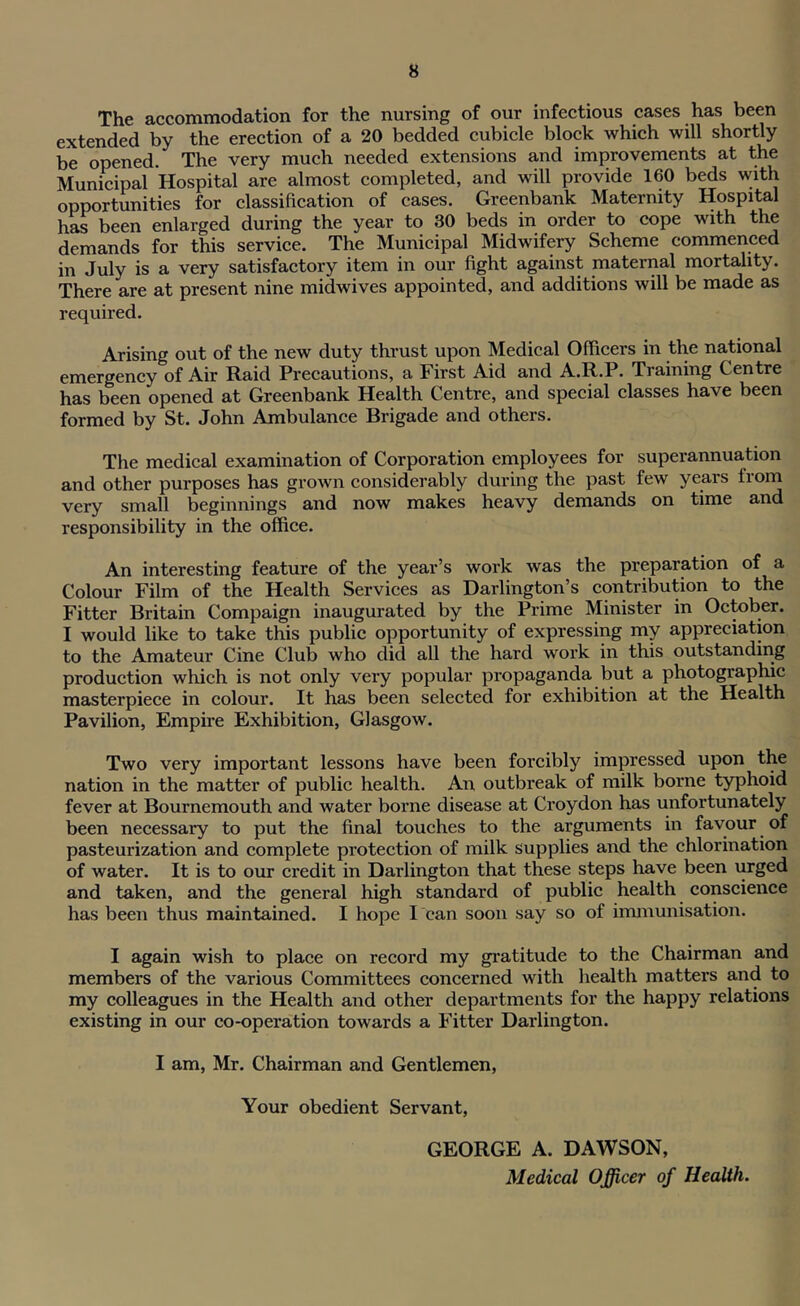 The accommodation for the nursing of our infectious cases has been extended by the erection of a 20 bedded cubicle block which will shortly be opened. The very much needed extensions and improvements at the Municipal Hospital are almost completed, and will provide 160 beds with opportunities for classification of cases. Greenbank Maternity Hospital has been enlarged during the year to 30 beds in order to cope with the demands for this service. The Municipal Midwifery Scheme commenced in July is a very satisfactory item in our fight against maternal mortality. There are at present nine midwives appointed, and additions will be made as required. Arising out of the new duty thrust upon Medical Officers in the national emergency of Air Raid Precautions, a First Aid and A.R.P. Training Centre has been opened at Greenbank Health Centre, and special classes have been formed by St. John Ambulance Brigade and others. The medical examination of Corporation employees for superannuation and other purposes has grown considerably during the past few years from very small beginnings and now makes heavy demands on time and responsibility in the office. An interesting feature of the year’s work was the preparation of a Colour Film of the Health Services as Darlington’s contribution to the Fitter Britain Compaign inaugurated by the Prime Minister in October. I would like to take this public opportunity of expressing my appreciation to the Amateur Cine Club who did all the hard work in this outstanding production which is not only very popular propaganda but a photographic masterpiece in colour. It has been selected for exhibition at the Health Pavilion, Empire Exhibition, Glasgow. Two very important lessons have been forcibly impressed upon the nation in the matter of public health. An outbreak of milk borne typhoid fever at Bournemouth and water borne disease at Croydon has unfortunately been necessary to put the final touches to the arguments in favour of pasteurization and complete protection of milk supplies and the chlorination of water. It is to our credit in Darlington that these steps have been urged and taken, and the general high standard of public health conscience has been thus maintained. I hope I can soon say so of immunisation. I again wish to place on record my gratitude to the Chairman and members of the various Committees concerned with health matters and to my colleagues in the Health and other departments for the happy relations existing in our co-operation towards a Fitter Darlington. I am, Mr. Chairman and Gentlemen, Your obedient Servant, GEORGE A. DAWSON, Medical Officer of Health.