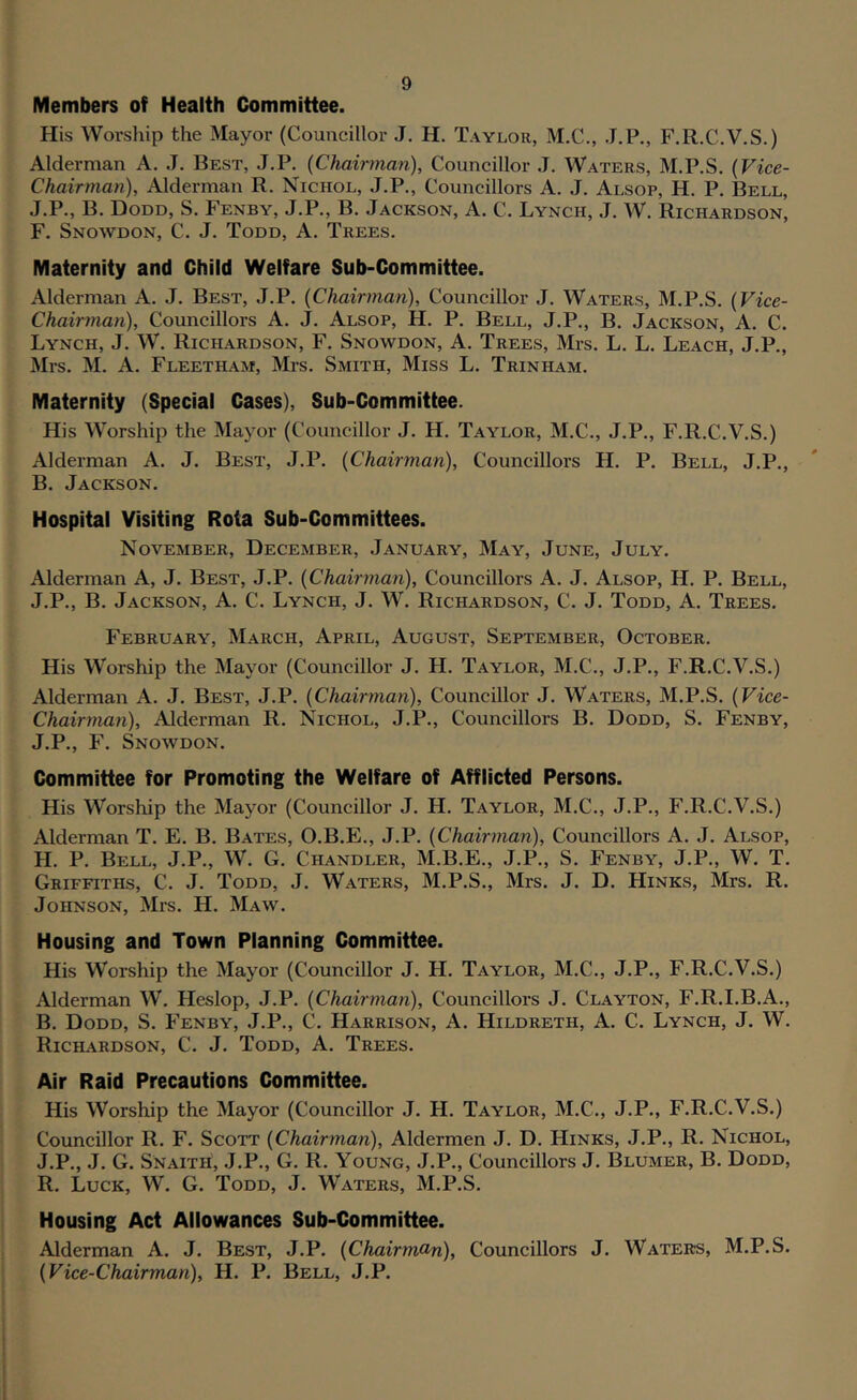 Members of Health Committee. His Woi-ship the Mayor (Councillor J. H. Taylor, M.C., J.P., F.R.C.V.S.) Alderman A. J. Best, J.P. {Chaiiman), Councillor J. Waters, M.P.S, (Vice- Chairman), Alderman R. Nichol, J.P., Councillors A. J. Alsop, H. P. Bell, J.P., B. Dodd, S. Fenby, J.P., B. Jackson, A. C. Lynch, J. W. Richardson, F. Snowdon, C. J. Todd, A. Trees. Maternity and Child Welfare Sub-Committee. Alderman A. J. Best, J.P. (Chairman), Councillor J. Waters, M.P.S. (Vice- Chairman), Councillors A. J. Alsop, H. P. Bell, J.P., B. Jackson, A. C. Lynch, J. W. Richardson, F. Snowdon, A. Trees, Mrs. L. L. Leach, J.P., Mrs. M. A. Fleetham, Mrs. Smith, Miss L. Trinham. Maternity (Special Cases), Sub-Committee. His Worship the Mayor (Councillor J. H. Taylor, M.C., J.P., F.R.C.V.S.) Alderman A. J. Best, J.P. (Chairman), Councillors H. P. Bell, J.P., B. Jackson. Hospital Visiting Rota Sub-Committees. November, December, January, May, June, July. Alderman A, J. Best, J.P. (Chairman), Councillors A. J. Alsop, H. P. Bell, J.P., B. Jackson, A. C. Lynch, J. W. Richardson, C. J. Todd, A. Trees. February, March, April, August, September, October. His Worship the Mayor (Councillor J. H. Taylor, M.C., J.P., F.R.C.V.S.) Alderman A. J. Best, J.P. (Chairynan), Councillor J. Waters, M.P.S. (Vice- Chairman), Alderman R. Nichol, J.P., Councillors B. Dodd, S. Fenby, J.P., F. Snowdon. Committee for Promoting the Welfare of Afflicted Persons. His Worship the Mayor (Councillor J. H. Taylor, M.C., J.P., F.R.C.V.S.) Alderman T. E. B. Bates, O.B.E., J.P. (Chairman), Councillors A. J. Alsop, H. P. Bell, J.P., W. G. Chandler, M.B.E., J.P., S. Fenby, J.P., W. T. Griffiths, C. J. Todd, J. Waters, M.P.S., Mrs. J. D. Hinks, Mrs. R. Johnson, Mrs. H. Maw. Housing and Town Planning Committee. His Worship the Mayor (Councillor J. H. Taylor, M.C., J.P., F.R.C.V.S.) Alderman W. Heslop, J.P. (Chairman), Councillors J. Clayton, F.R.I.B.A., B. Dodd, S. Fenby, J.P., C. Harrison, A. Hildreth, A. C. Lynch, J. W. Richardson, C. J. Todd, A. Trees. Air Raid Precautions Committee. His Worship the Mayor (Councillor J. H. Taylor, M.C., J.P., F.R.C.V.S.) Councillor R. F. Scott (Chairman), Aldermen J. D. Hinks, J.P., R. Nichol, J.P., J. G. Snaith, .J.P., G. R. Young, J.P., Councillors J. Blumer, B. Dodd, R. Luck, W. G. Todd, J. Waters, M.P.S. Housing Act Allowances Sub-Committee. Alderman A. J. Best, J.P. (Chairmom), Councillors J. Waters, M.P.S. (Vice-Chairman), H. P. Bell, J.P.