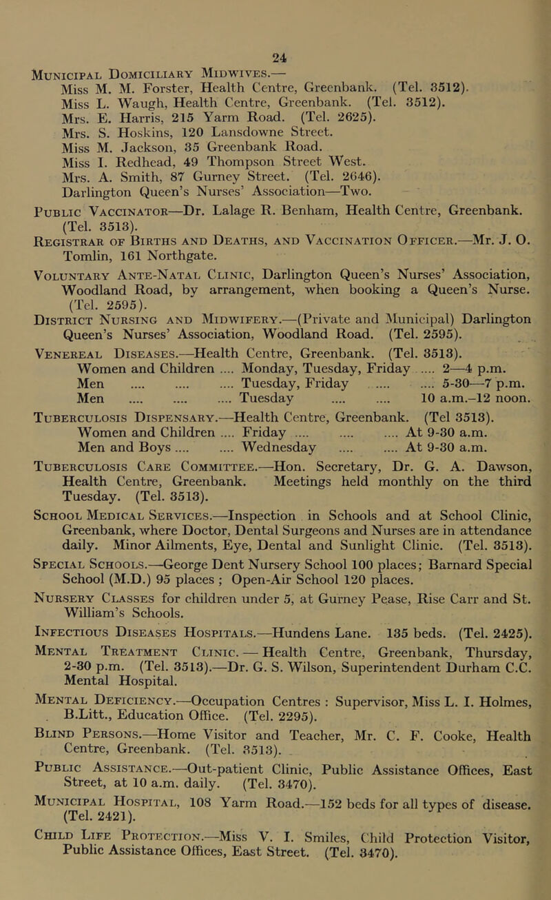 Municipal Domiciliary Midwives.— Miss M. M. Forster, Health Centre, Greenbank. (Tel. 3512). Miss L. Waugh, Health Centre, Greenbank. (Tel. 3512). Mrs. E. Harris, 215 Yarm Road. (Tel. 2625). Mrs. S. Hoskins, 120 Lansdowne Street. Miss M. Jackson, 35 Greenbank Road. Miss I. Redhead, 49 Thompson Street West. Mrs. A. Smith, 87 Gurney Street. (Tel. 2046). Darlington Queen’s Nurses’ Association—Two. Public Vaccinator—Dr. Lalage R. Benham, Health Centre, Greenbank. (Tel. 3513). Registrar of Births and Deaths, and Vaccination Officer.—Mr. J. O. Tomlin, 161 Northgate. Voluntary Ante-Natal Clinic, Darlington Queen’s Nurses’ Association, Woodland Road, by arrangement, when booking a Queen’s Nurse. (Tel. 2595). District Nursing and Midwifery.—(Private and JMunicipal) Darlington Queen’s Nurses’ Association, Woodland Road. (Tel. 2595). Venereal Diseases.—^Health Centre, Greenbank. (Tel. 3513). Women and Children .... Monday, Tuesday, Friday 2—4 p.m. Men .... .... .... Tuesday, Friday .... .... 5-30—7 p.m. Men Tuesday .... .... 10 a.m.-12 noon. Tuberculosis Dispensary.—Health Centre, Greenbank. (Tel 3513). Women and Children .... Friday .... .... .... At 9-30 a.m. Men and Boys .... .... Wednesday .... .... At 9-30 a.m. Tuberculosis Care Committee.—Hon. Secretary, Dr. G. A. Dawson, Health Centre, Greenbank. Meetings held monthly on the third Tuesday. (Tel. 3513). School Medical Services.—Inspection in Schools and at School Clinic, Greenbank, where Doctor, Dental Surgeons and Nurses are in attendance daily. Minor Ailments, Eye, Dental and Sunlight Clinic. (Tel. 3513). Special Schools.—-George Dent Nursery School 100 places; Barnard Special School (M.D.) 95 places ; Open-Air Sehool 120 plaees. Nursery Classes for children under 5, at Gurney Pease, Rise Carr and St. William’s Schools. Infectious Diseases Hospitals.—Hundens Lane. 135 beds. (Tel. 2425). Mental Treatment Clinic. — Health Centre, Greenbank, Thursday, 2-30 p.m. (Tel. 3513).—Dr. G. S. Wilson, Superintendent Durham C.C. Mental Hospital. Mental Deficiency.—Occupation Centres : Supervisor, Miss L. I. Holmes, B.Litt., Education Office. (Tel. 2295). Blind Persons.—Home Visitor and Teacher, Mr. C. F. Cooke, Health Centre, Greenbank. (Tel. 3513). Public Assistance.—Out-patient Clinic, Public Assistance Offices, East Street, at 10 a.m. daily. (Tel. 3470). Municipal Hospital, 108 Yarm Road.—152 beds for all types of disease. (Tel. 2421). Child Life Protection.—Miss V. I. Smiles, Child Protection Visitor, Public Assistance Offices, East Street. (Tel. 3470).