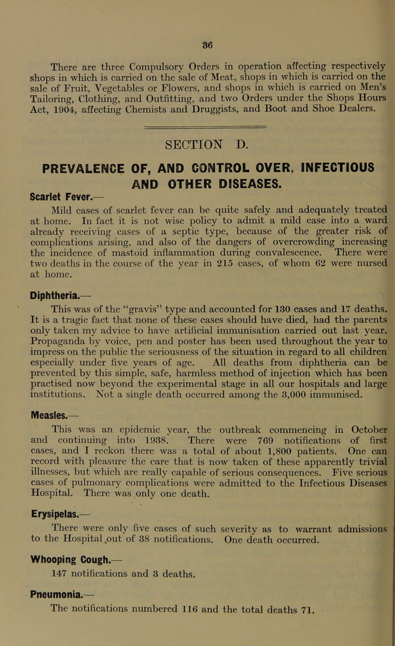 There are three Compulsory Orders in operation affecting respectively shops in which is carried on the sale of Meat, shops in which is carried on the sale of Fruit, Vegetables or Flowers, and shops in which is carried on Men’s Tailoring, Clothing, and Outfitting, and two Orders under the Shops Hours Act, 1904, affecting Chemists and Druggists, and Boot and Shoe Dealers. SECTION D. PREVALENCE OF, AND CONTROL OVER, INFECTIOUS AND OTHER DISEASES. Scarlet Fever.— Mild cases of scarlet fever can be quite safely and adequately treated at home. In fact it is not wise policy to admit a mild case into a ward already receiving cases of a septic type, because of the greater risk of complications arising, and also of the dangers of overcrowding increasing the incidence of mastoid inflammation during convalescence. There were two deaths in the course of the year in 215 cases, of whom 62 were nursed at home. Diphtheria.— This was of the “gravis” type and accounted for 130 cases and 17 deaths. It is a tragie fact that none of these cases should have died, had the parents only taken my advice to have artificial immunisation carried out last year. Propaganda by voice, pen and poster has been used throughout the year to impress on the public the seriousness of the situation in regard to all children especially under five years of age. All deaths from diphtheria can be prevented by this simple, safe, harmless method of injection which has been praetised now beyond the experimental stage in all our hospitals and large institutions. Not a single death occurred among the 3,000 immunised. Measles.— This was an epidemic year, the outbreak commencing in October and continuing into 1938. There were 769 notifications of first cases, and I reckon there was a total of about 1,800 patients. One can i record with pleasure the care that is now taken of these apparently trivial illnesses, but which are really capable of serious consequences. Five serious cases of pulmonary complications were admitted to the Infectious Diseases Hospital. There was only one death. Erysipelas.— There were only five cases of sueh severity as to warrant admissions to the Hospital .out of 38 notifications. One death oecurred. Whooping Cough.— 147 notifications and 3 deaths. Pneumonia.— The notifications numbered 116 and the total deaths 71,