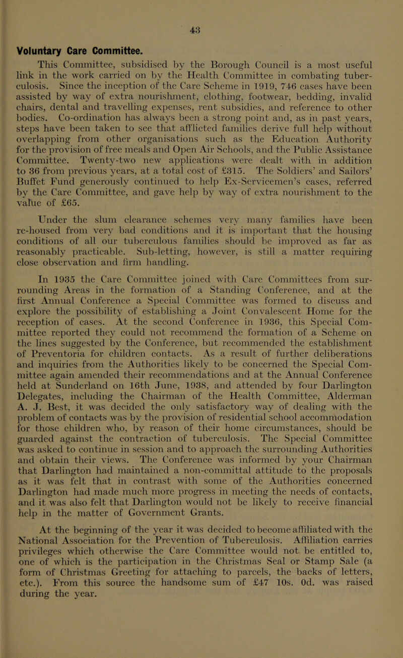 4;} Voluntary Care Committee. This Committee, subsidised by the Borough Council is a most useful link in the work carried on by the Health Committee in combating tuber- culosis. Since the inception of the Care Scheme in 1919, 746 cases have been assisted by way of extra nourishment, clothing, footwear, bedding, invalid chairs, dental and travelling expenses, rent subsidies, and reference to other bodies. Co-ordination has always been a strong point and, as in past years, steps have been taken to see that afflicted families derive full help without overlapping from other organisations such as the Education Authority for the provision of free meals and Open Air Schools, and the Public Assistance Committee. Twenty-two new applications were dealt with in addition to 36 from previous years, at a total cost of £315. The Soldiers’ and Sailors’ Buffet J^und generously continued to help Ex-Servicemen’s cases, referred by the Care Committee, and gave help by way of extra nourishment to the value of £65. Under the slum clearance schemes vei-y many families have been re-housed from very bad conditions and it is important that the housing conditions of all our tubercidous families should be improved as far as reasonably practicable. Sub-letting, however, is still a matter requiring close observation and firm handling. In 1935 the Care Committee joined with Care Committees from sur- rounding Areas in the formation of a Standing Conference, and at the first Annual Conference a Special Committee was formed to discuss and explore the possibility of establishing a Joint Convalescent Home for the reception of cases. At the second Conference in 1936, this Special Com- mittee reported they could not recommend the formation of a Scheme on the lines suggested by the Conference, but recommended the establishment of Preventoria for children contacts. As a result of further deliberations and inquiries from the Authorities likely to be concerned the Special Com- mittee again amended their recommendations and at the Annual Conference held at Sunderland on 16th June, 1938, and attended by four Darlington Delegates, including the Chairman of the Health Committee, Alderman A. J. Best, it was decided the only satisfactory way of dealing with the problem of contacts was by the provision of residential school accommodation for those children who, by reason of their home circumstances, should be guarded against the contraction of tuberculosis. The Special Committee was asked to continue in session and to approach the surrounding Authorities and obtain their views. The Conference was informed by your Chairman that Darlington had maintained a non-committal attitude to the proposals as it was felt that in contrast with some of the Authorities concerned Darlington had made much more progi-ess in meeting the needs of contacts, and it was also felt that Darlington would not be likely to receive financial help in the matter of Government Grants. At the beginning of the year it was decided to become afiiliated with the National Association for the Prevention of Tuberculosis. Affiliation carries privileges which otherwise the Care Committee would not be entitled to, one of which is the participation in the Christmas Seal or Stamp Sale (a form of Christmas Greeting for attaching to parcels, the backs of letters, etc.). From this source the handsome sum of £47 10s. Od. was raised during the year.