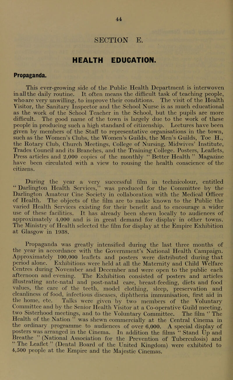 SECTION E. HEALTH EDUCATION. Propaganda. This ever-growing side of the Public Health Department is interwoven in all the daily routine. It often means the difficult task of teaching people, who are very unwilling, to improve their conditions. The visit of the Health Visitor, the Sanitary Inspector and the School Nurse is as much educational as the work of the School Teacher in the School, but the pupils are more difficult. The good name of the town is largely due to the work of these people in producing such a high standard of citizenship. Lectures have been given by members of the Staff to representative organisations in the town, such as the Women’s Clubs, the Women’s Guilds, the Men’s Guilds, Toe H., the Rotary Club, Church Meetings, College of Nursing, Midwives’ Institute, Trades Council and its Branches, and the Training College. Posters, Leaflets, Press articles and 2,000 copies of the monthly “ Better Health ” Magazine have been circulated with a view to rousing the health conscience of the citizens. During the year a very successful film in technicolour, entitled “ Darlington Health Services,” was produced for the Committee by the Darlington Amateur Cine Society in collaboration with the Medical Officer of Health. The objects of the film are to make known to the Public the varied Health Services existing for their benefit and to encourage a wider use of these facilities. It has already been shewn locally to audiences of approximately 4,000 and is in great demand for display in other towns. The Ministry of Health selected the film for display at the Empire Exhibition at Glasgow in 1938. Propaganda was greatly intensified during the last three months of the year in accordance with the Government’s National Health Campaign. Approximately 100,000 leaflets and posters were distributed during that period alone. Exhibitions were held at all the Maternity and Child Welfare Centres during November and December and were open to the public each afternoon and evening. The Exhibition consisted of posters and articles illustrating ante-natal and post-natal care, breast-feeding, diets and food values, the care of the teeth, model clothing, sleep, preservation and cleanliness of food, infectious diseases, diphtheria immunisation, first aid in the home, etc. Talks were given by two members of the Voluntary Comrnittee and by the Senior Health Visitor at a Co-operative Guild meeting, two Sisterhood meetings, and to the Voluntary Committee. The film ” The Health of the Nation ” was shewn commercially at the Central Cinema in the ordinary programme to audiences of over 6,000. A special display of posters was arranged in the Cinema. In addition the films “ Stand Up and Breathe ” (National Association for the Prevention of Tuberculosis) and “ The Leaflet ” (Dental Board of the United Kingdom) were exhibited to 4,500 people at the Empire and the Majestic Cinemas.