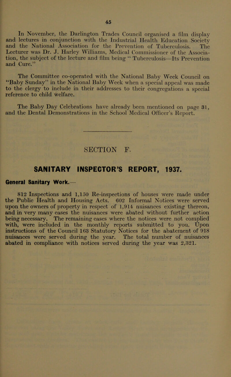 In November, the Darlington Trades Council organised a film display and lectures in conjunction mth the Industrial Health Education Society and the National Association for the Prevention of Tuberculosis. The Lecturer was Dr. J. Harley Williams, Medical Commissioner of the Associa- tion, the subject of the lecture and film being “ Tuberculosis—Its Prevention and Cure.” The Committee co-operated with the National Baby Week Council on “Baby Sunday” in the National Baby Week when a special appeal was made to the clergy to include in their addresses to their congregations a special reference to child welfare. The Baby Day Celebrations have already been mentioned on page 31, and the Dental Demonstrations in the School Medical Officer’s Report. SECTION F. SANITARY INSPECTOR’S REPORT, 1937. General Sanitary Work.— 812 Inspections and 1,150 Re-inspections of houses were made under the Public Health and Housing Acts. 602 Informal Notices were served upon the owners of property in respect of 1,914 nuisances existing thereon, and in very many cases the nuisances were abated without further action being necessary. The remaining cases where the notices were not complied with, were included in the monthly reports submitted to you. Upon instructions of the Council 163 Statutory Notices for the abatement of 918 nuisances were served during the year. The total number of nuisances abated in compliance with notices served during the year was 2,321.