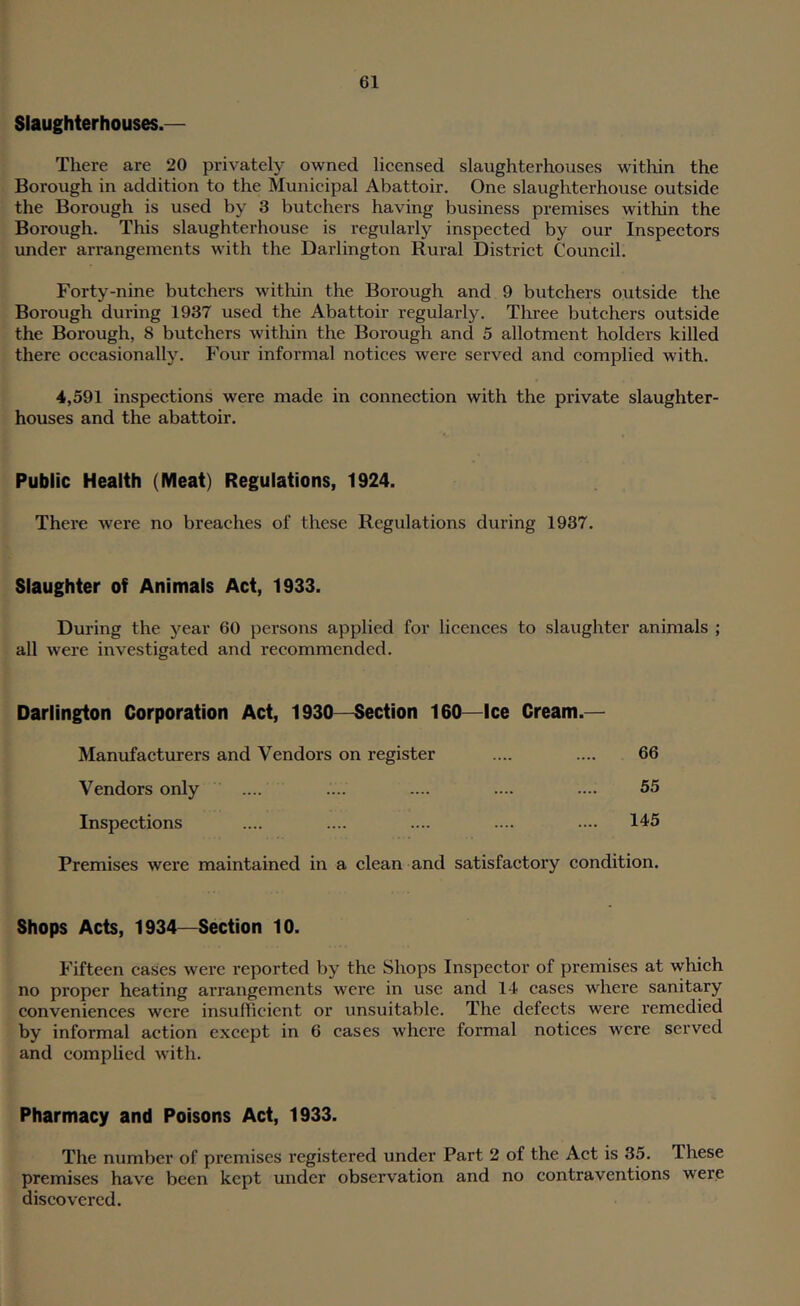 Slaughterhouses — There are 20 privately owned licensed slaughterhouses within the Borough in addition to the Municipal Abattoir. One slaughterhouse outside the Borough is used by 3 butchers having business premises within the Borough. This slaughterhouse is regularly inspected by our Inspectors under arrangements with the Darlington Rural District Council. Forty-nine butchers within the Borough and 9 butchers outside the Borough during 1937 used the Abattoir regularly. Three butchers outside the Borough, 8 butchers within the Borough and 5 allotment holders killed there occasionally. Four informal notices were served and complied with. 4,591 inspections were made in connection with the private slaughter- houses and the abattoir. Public Health (Meat) Regulations, 1924. There were no breaches of these Regulations during 1937. Slaughter of Animals Act, 1933. During the year 60 persons applied for licences to slaughter animals ; all were investigated and recommended. Darlington Corporation Act, 1930—Section 160—Ice Cream.— Manufaeturers and Vendors on register 66 Vendors only .... 55 Inspections .... 145 Premises were maintained in a clean and satisfactory condition. Shops Acts, 1934—Section 10. Fifteen cases were reported by the Shops Inspector of premises at which no proper heating arrangements were in use and 14 cases where sanitary conveniences were insufheient or unsuitable. The defects were remedied by informal action except in 6 cases where formal notices were served and comphed with. Pharmacy and Poisons Act, 1933. The number of premises registered under Part 2 of the Act is 35. These premises have been kept under observation and no contraventions were discovered.