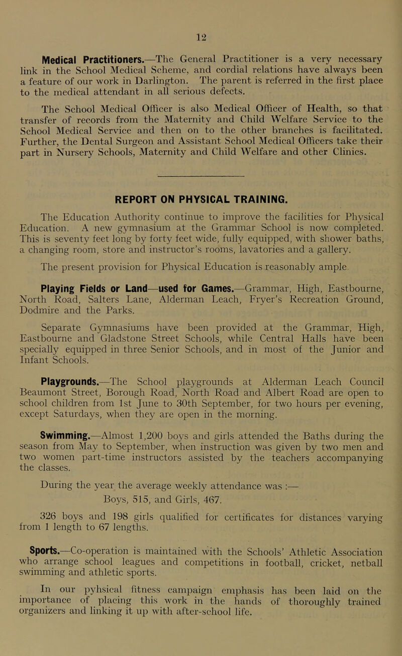 Medical Practitioners.—The General Practitioner is a very necessary link in the School Medical Scheme, and cordial relations have always been a feature of our work in Darlington. The parent is referred in the first place to the medical attendant in all serious defects. The School Medical Officer is also Medical Officer of Health, so that transfer of records from the Maternity and Child Welfare Service to the School Medical Service and then on to the other branches is facilitated. Further, the Dental Surgeon and Assistant School IMedical Officers take their part in Nursery Schools, Maternity and Child Welfare and other Clinics. REPORT ON PHYSICAL TRAINING. Tlie Education Authority continue to improve the facilities for Physical Education. A new gymnasium at the Grammar School is now completed. This is seventy feet long by forty feet wide, fully equipped, with shower baths, a changing room, store and instructor’s rooms, lavatories and a gallery. The present provision for Physical Education is reasonably ample Playing Fields or Land—used for Games.—Grammar, High, Eastbourne, North Road, Salters Lane, Alderman Leach, Fryer’s Recreation Ground, Dodmire and the Parks. Separate Gymnasiums have been provided at the Grammar, High, Eastbourne and Gladstone Street Schools, while Central Halls have been specially equipped in three Senior Schools, and in most of the Junior and Infant Schools. Playgrounds.—The School playgrounds at Alderman Leach Council Beaumont Street, Borough Road, North Road and Albert Road are open to school children from 1st June to 30th September, for two hours per evening, except Saturdays, when they are open in the morning. Swimming.—Almost 1,200 boys and girls attended the Baths during the season from May to September, when instruction was given by two men and two women part-time instructors assisted by the teachers accompanying the classes. During the year the average weekly attendance was :— Boys, 515, and Girls, 467. 326 boys and 198 girls qualilied for certificates for distances vaiying from 1 length to 67 lengths. Sports.—Co-operation is maintained with the Schools’ Athletic Association who arrange school leagues and competitions in football, cricket, netball swimming and athletic sports. In our pyhsical fitness campaign emphasis has been laid on the importance of placing this work in the hands of thoroughly trained organizers and linking it up with after-school life.