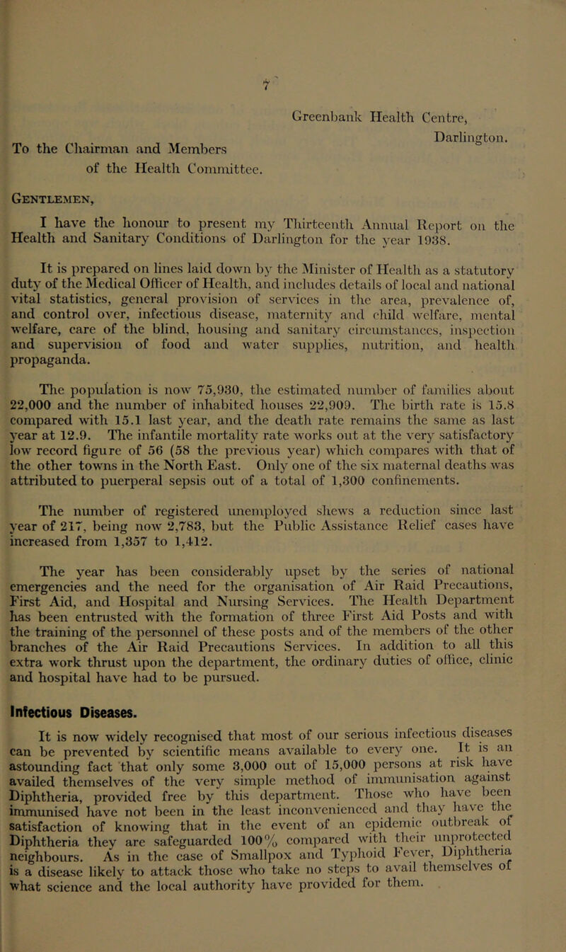 To the Chairman and Members of the Health Committee. Creenb.ank Health Centre, Darlington. Gentlemen, I have the honour to present my Thirteenth Annual Report on the Health and Sanitary Conditions of Darlington for the year 1938. It is prepared on lines laid down by the Minister of Health as a statutory duty of the Medical Officer of Health, and includes details of local and national vital statistics, general provision of services in the area, prevalence of, and control over, infectious disease, maternity and child welfare, mental welfare, care of the blind, housing and sanitary circumstances, inspection and supervision of food and water supplies, nutrition, and health propaganda. The population is now 75,930, the estimated number of families about 22,000 and the number of inhabited houses 22,909. The birth rate is 15.8 compared with 15.1 last year, and the death rate remains the same as last year at 12.9. The infantile mortality rate works out at the very satisfactory low record figure of 56 (58 the previous year) which compares with that of the other towns in the North East. Only one of the six maternal deaths was attributed to puerperal sepsis out of a total of 1,300 confinements. The number of registered unemployed shews a reduction since last year of 217, being now 2,783, but the Public Assistance Relief cases have increased from 1,357 to 1,412. The year has been considerably upset by the series of national emergencies and the need for the organisation of Air Raid Precautions, First Aid, and Hospital and Nursing Services. The Health Department has been entrusted with the formation of three First Aid Posts and with the training of the personnel of these posts and of the members of the other branches of the Air Raid Precautions Services. In addition to all this extra work thrust upon the department, the ordinary duties of office, clinic and hospital have had to be pursued. Infectious Diseases. It is now widely recognised that most of our serious infectious diseases can be prevented by scientific means available to every one. It. is an astounding fact that only some 3,000 out of 15,000 persons at risk have availed themselves of the very simple method of immunisation against Diphtheria, provided free by this department. Those who have been immunised have not been in the least inconvenienced and thay have the satisfaction of knowing that in the event of an epidemic outbreak of Diphtheria they are safeguarded 100% compared with their unprotected neighbours. As in the ease of Smallpox and Typhoid Fever, Diphtheria is a disease likely to attack those who take no steps to avail themselves oL what science and the local authority have provided lor them.