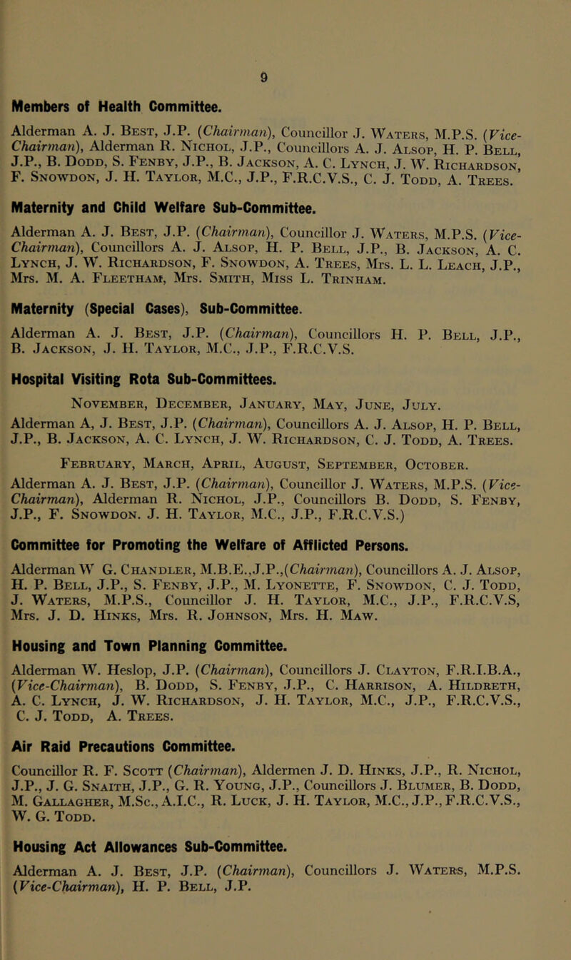 Members of Health Committee. Alderman A. J. Best, J.P. (Chairman), Councillor J. Waters, M.P.S. (Vice- Chairman)i, Alderman R. Nichol, J.P., Councillors A. J. Alsop, H. P. Bell, J.P., B. Dodd, S. Fenby, J.P., B. Jackson, A. C. Lynch, J. W. Richardson! F. Snowdon, J. H. Taylor, M.C., J.P., F.R.C.V.S., C. J. Todd, A. Trees. Maternity and Child Welfare Sub-Committee. Alderman A. J. Best, J.P. (Chairman), Councillor J. Waters, M.P.S. (Vice- Chairman), Councillors A. J. Alsop, H. P. Bell, J.P., B. Jackson, A. C. Lynch, J. W. Richardson, F. Snowdon, A. Trees, Mrs. L. L. Leach, J.P., Mrs. M. A. Fleetham, Mrs. Smith, Miss L. Trinham. Maternity (Special Cases), Sub-Committee. Alderman A. J. Best, J.P. (Chairman), Councillors H. P. Bell, J.P., B. Jackson, J. H. Taylor, M.C., J.P., F.R.C.V.S. Hospital Visiting Rota Sub-Committees. November, December, January, May, June, July. Alderman A, J. Best, J.P. (Chairman), Councillors A. J. Alsop, H. P. Bell, J.P., B. Jackson, A. C. Lynch, J. W. Richardson, C. J. Todd, A. Trees. February, March, April, August, September, October. Alderman A. J. Best, J.P. (Chairman), Councillor J. Waters, M.P.S. (Vice- Chairman), Alderman R. Nichol, J.P., Councillors B. Dodd, S. Fenby, J.P., F. Snowdon. J. H. Taylor, M.C., J.P., F.R.C.V.S.) Committee for Promoting the Welfare of Afflicted Persons. Alderman W G. Chandler, M.B.E..J.P.,(Chairman), Councillors A. J. Alsop, H. P. Bell, J.P., S. Fenby, J.P., M. Lyonette, F. Snowdon, C. J. Todd, J. Waters, M.P.S., Councillor J. H. Taylor, M.C., J.P., F.R.C.V.S, Mrs. J. D. Hinks, Mrs. R. Johnson, Mrs. H. Maw. Housing and Town Planning Committee. Alderman W. Heslop, J.P. (Chairman), Councillors J. Clayton, F.R.I.B.A., (Vice-Chairman), B. Dodd, S. Fenby, J.P., C. Harrison, A. Hildreth, A. C. Lynch, J. W. Richardson, J. H. Taylor, M.C., J.P., F.R.C.V.S., C. J. Todd, A. Trees. Air Raid Precautions Committee. Councillor R. F. Scott (Chairman), Aldermen J. D. Hinks, J.P., R. Nichol, J.P., J. G. Snaith, J.P., G. R. Young, J.P., Councillors J. Blumer, B. Dodd, M. Gallagher, M.Sc., A.I.C., R. Luck, J. H. Taylor, M.C., J.P., F.R.C.V.S., W. G. Todd. Housing Act Allowances Sub-Committee. Alderman A. J. Best, J.P. (Chairman), Councillors J. Waters, M.P.S. (Vice-Chairman), H. P. Bell, J.P.