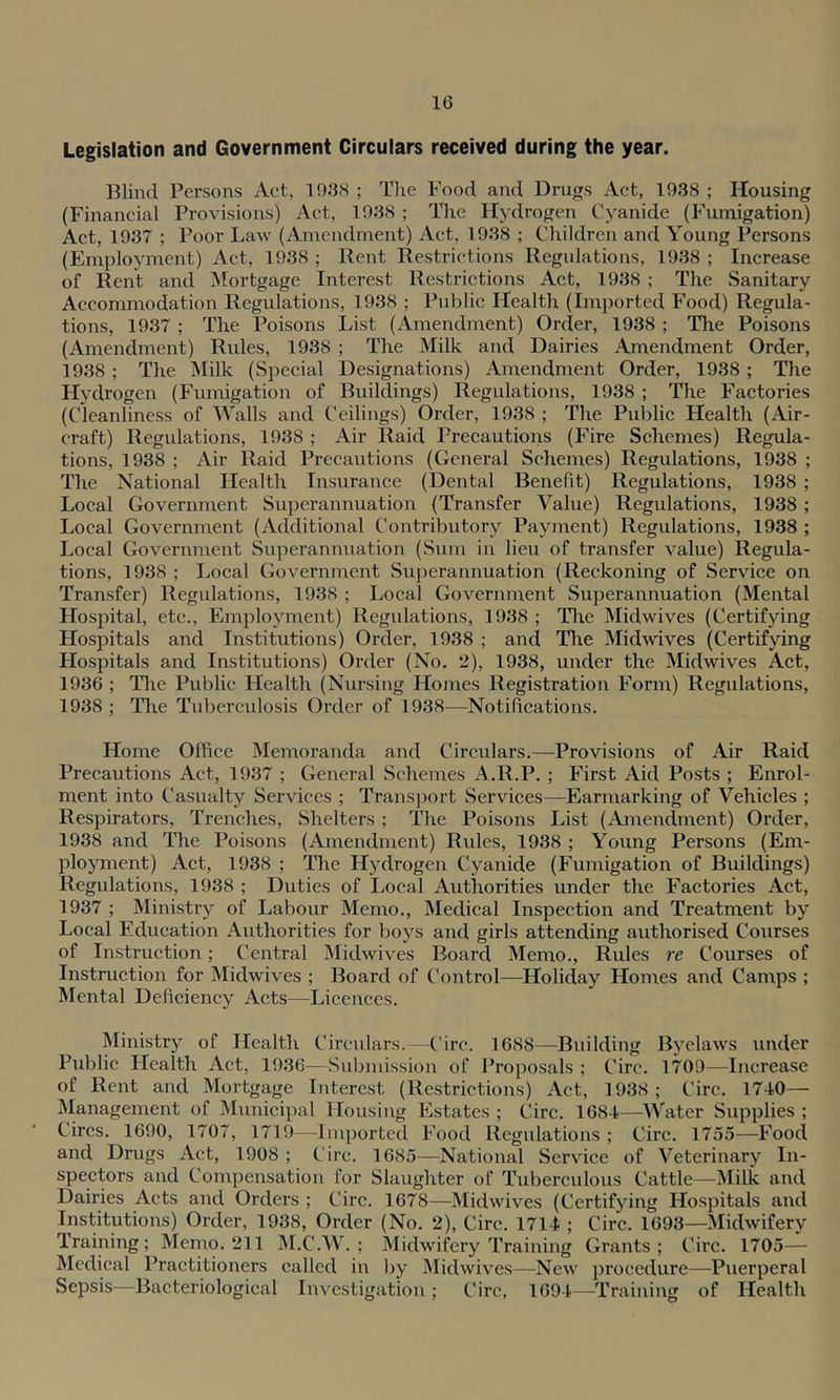 Legislation and Government Circulars received during the year. Blind Persons Act, 1938 ; The Food and Drugs Act, 1938 ; Housing (Financial Provisions) Act, 1938 ; The Hydrogen Cyanide (Fumigation) Act, 1937 ; Poor Law (Amendment) Act, 1938 ; Children and Young Persons (Employment) Act, 1938 ; Rent Restrictions Regulations, 1938 ; Increase of Rent and Mortgage Interest Restrictions Act, 1938 ; The Sanitary Accommodation Regulations, 1938 ; Public Health (Imported Food) Regula- tions, 1937 ; The Poisons List (Amendment) Order, 1938 ; The Poisons (Amendment) Rules, 1938 ; The Milk and Dairies Amendment Order, 1938 ; The Milk (Special Designations) Amendment Order, 1938 ; The Hydrogen (Fumigation of Buildings) Regulations, 1938 ; The Factories (Cleanliness of Walls and Ceilings) Order, 1938 ; The Public Health (Air- craft) Regulations, 1938 ; Air Raid Precautions (Fire Schemes) Regula- tions, 1938 ; Air Raid Precautions (General Schemes) Regulations, 1938 ; The National Health Insurance (Dental Benefit) Regulations, 1938 ; Local Government Superannuation (Transfer Value) Regulations, 1938 ; Local Government (Additional Contributory Payment) Regulations, 1938 ; Local Government Superannuation (Sum in lieu of transfer value) Regula- tions, 1938 ; Local Government Superannuation (Reckoning of Service on Transfer) Regulations, 1938 ; Local Government Superannuation (Mental Hospital, etc., Employment) Regulations, 1938 ; The Midwives (Certifying Hospitals and Institutions) Order, 1938 ; and The Midwives (Certifying Hospitals and Institutions) Order (No. 2), 1938, under the Midwives Act, 1936 ; The Public Health (Nursing Homes Registration Form) Regulations, 1938 ; The Tuberculosis Order of 1938—Notifications. Home Office Memoranda and Circulars.—Provisions of Air Raid Precautions Act, 1937 ; General Schemes A.ll.P. ; First Aid Posts ; Enrol- ment into Casualty Services ; Transport Services—Earmarking of Vehicles ; Respirators, Trenches, Shelters ; The Poisons List (Amendment) Order, 1938 and The Poisons (Amendment) Rules, 1938 ; Young Persons (Em- ployment) Act, 1938 ; The Hydrogen Cyanide (Fumigation of Buildings) Regulations, 1938 ; Duties of Local Authorities under the Factories Act, 1937 ; Ministry of Labour Memo., Medical Inspection and Treatment by Local Education Authorities for boys and girls attending authorised Courses of Instruction; Central Midwives Board Memo., Rules re Courses of Instruction for Midwives ; Board of Control—Holiday Homes and Camps ; Mental Deficiency Acts—Licences. Ministry of Health Circulars.—Circ. 1688—Building Byelaws under Public Plealth Act, 1936—Submission of Proposals ; Circ. 1709—Increase of Rent and Mortgage Interest (Restrictions) Act, 1938 ; Circ. 1740— Management of Municipal Housing Estates ; Circ. 1684—Water Supplies ; Circs. 1690, 1707, 1719—Imported Food Regulations ; Circ. 1755—Food and Drugs Act, 1908 ; Circ. 1685—National Service of Veterinary In- spectors and Compensation for Slaughter of Tuberculous Cattle—Milk and Dairies Aets and Orders ; Circ. 1678—Midwives (Certifying Hospitals and Institutions) Order, 1938, Order (No. 2), Circ. 1714 ; Circ. 1693—Midwifery Training; Memo. 211 M.C.W. ; Midwifery Training Grants ; Circ. 1705— Medical Practitioners called in by Midwives—New procedure—Puerperal Sepsis—Bacteriological Investigation ; Circ, 1694—Training of Health