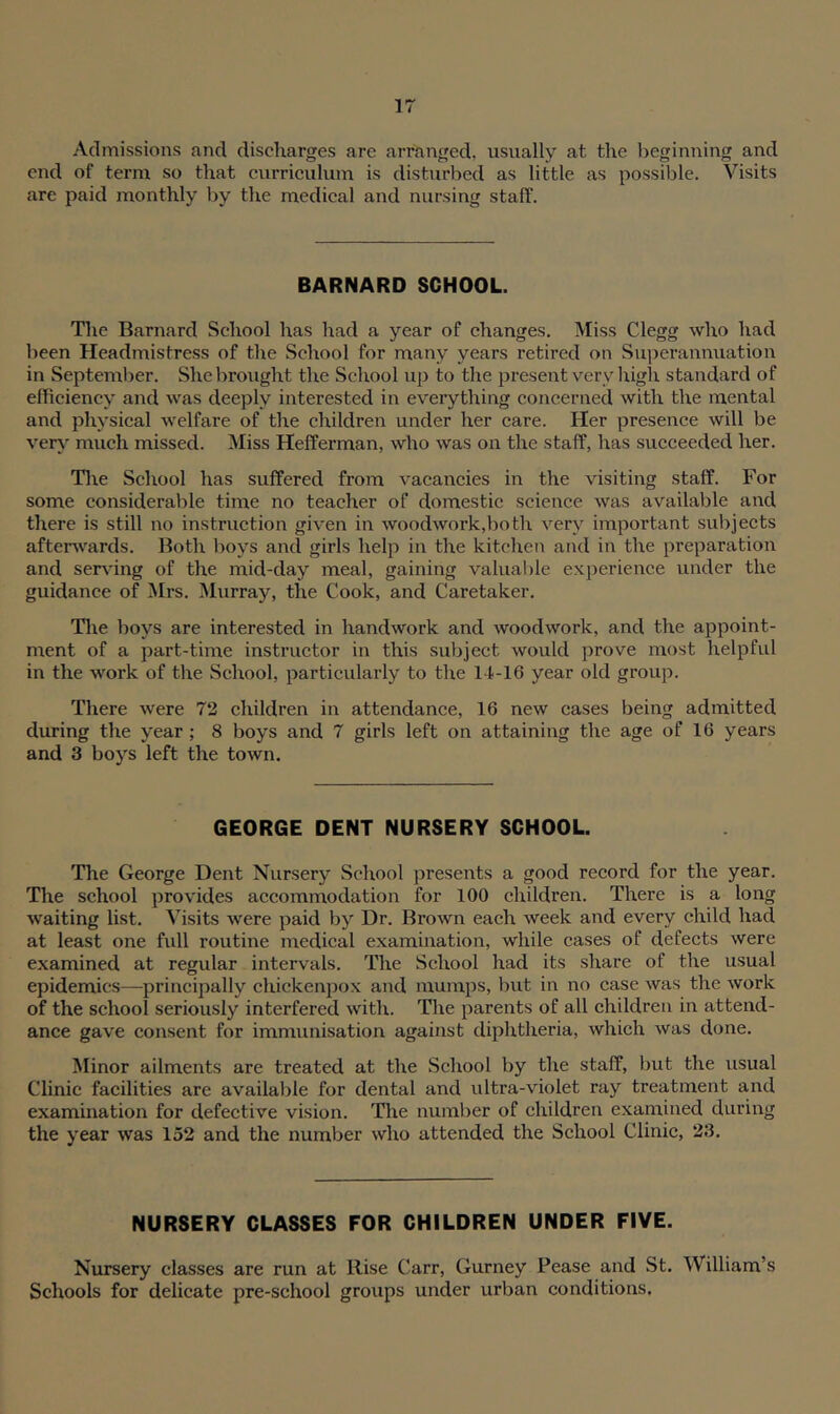 Admissions and discharges are arranged, usually at the beginning and end of term so that curriculum is disturbed as little as possible. Visits are paid monthly by the medical and nursing staff. BARNARD SCHOOL. The Barnard School has had a year of changes. Miss Clegg who had been Headmistress of the School for many years retired on Superannuation in September. She brought the School up to the present very high standard of efficiency and was deeply interested in everything concerned with the mental and physical welfare of the children under her care. Her presence will be very much missed. Miss Hefferman, who was on the staff, has succeeded her. The School has suffered from vacancies in the visiting staff. For some considerable time no teacher of domestic science was available and there is still no instruction given in woodwork,both very important subjects afterwards. Both boys and girls help in the kitchen and in the preparation and serving of the mid-day meal, gaining valuable experience under the guidance of Mrs. Murray, the Cook, and Caretaker. The boys are interested in handwork and woodwork, and the appoint- ment of a part-time instructor in this subject would prove most helpful in the work of the School, particularly to the 14-16 year old group. There were 72 children in attendance, 16 new cases being admitted during the year ; 8 boys and 7 girls left on attaining the age of 16 years and 3 boys left the town. GEORGE DENT NURSERY SCHOOL. The George Dent Nursery School presents a good record for the year. The school provides accommodation for 100 children. There is a long waiting list. Visits were paid by Dr. Brown each week and every child had at least one full routine medical examination, while cases of defects were examined at regular intervals. The School had its share of the usual epidemics—principally chickenpox and mumps, but in no case was the work of the school seriously interfered with. The parents of all children in attend- ance gave consent for immunisation against diphtheria, which was done. Minor ailments are treated at the School by the staff, but the usual Clinic facilities are available for dental and ultra-violet ray treatment and examination for defective vision. The number of children examined during the year was 152 and the number who attended the School Clinic, 23. NURSERY CLASSES FOR CHILDREN UNDER FIVE. Nursery classes are run at Rise Carr, Gurney Pease and St. William’s Schools for delicate pre-school groups under urban conditions,