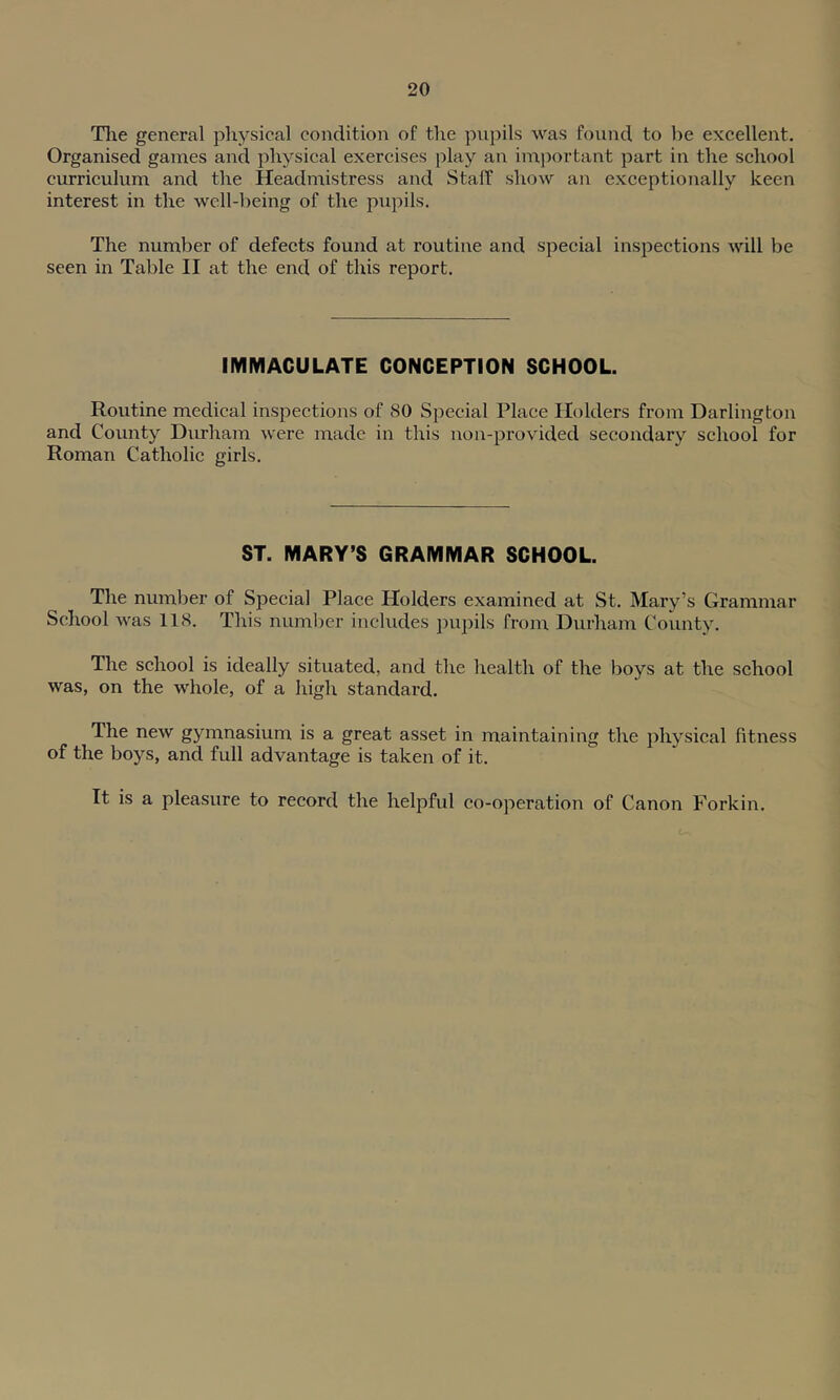 The general physical condition of the pupils was found to be excellent. Organised games and physical exercises play an important part in the school curriculum and the Headmistress and Staff show an exceptionally keen interest in the well-being of the pupils. The number of defects found at routine and special inspections will be seen in Table II at the end of this report. IMMACULATE CONCEPTION SCHOOL. Routine medical inspections of SO Special Place Holders from Darlington and County Durham were made in this non-provided secondary school for Roman Catholic girls. ST. MARY’S GRAMMAR SCHOOL. The number of Special Place Holders examined at St. Mary’s Grammar School was 118. This number includes pupils from Durham County. The school is ideally situated, and the health of the boys at the school was, on the whole, of a high standard. The new gymnasium is a great asset in maintaining the physical fitness of the boys, and full advantage is taken of it. It is a pleasure to record the helpful co-operation of Canon Forkin.