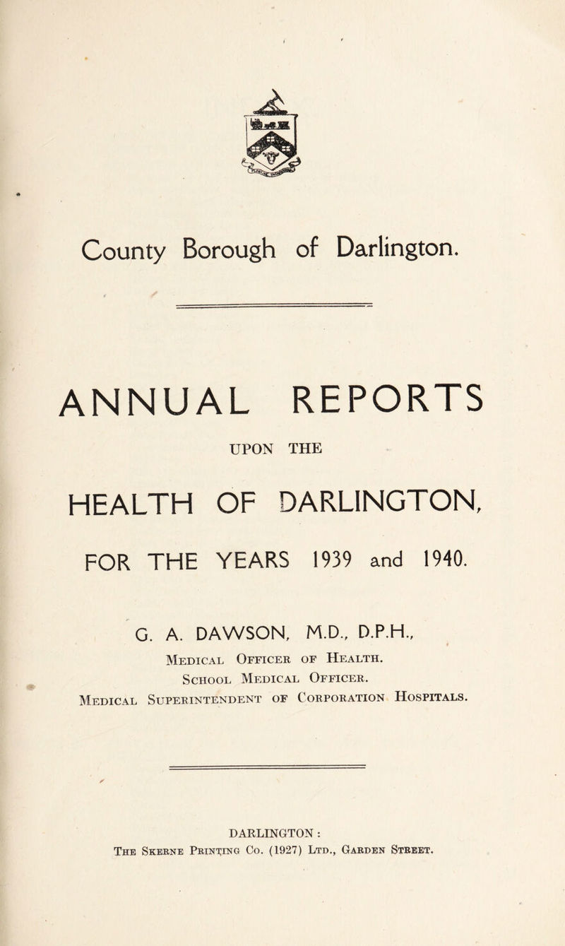 County Borough of Darlington. ANNUAL REPORTS UPON THE HEALTH OF DARLINGTON, FOR THE YEARS 1939 and 1940. G. A. DAWSON, M.D., D.P.H., Medical Officer of Health. School Medical Officer. Medical Superintendent of Corporation Hospitals. DARLINGTON : The Skerne Prinwg Co. (1927) Ltd., Garden Street.
