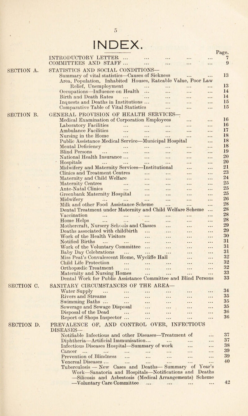 SECTION A. SECTION B. SECTION C. SECTION D. INDEX. INTRODUCTORY LETTER ... COMMITTEES AND STAFF ... STATISTICS AND SOCIAL CONDITIONS— Summary of vital statistics—Causes of Sickness Area, Population, Inhabited Houses, Rateable Value, Poor Law Relief, Unemployment Occupations—Influence on Health ... Birth and Death Rates Inquests and Deaths in Institutions ... Comparative Table of Vital Statistics Page. 7 9 13 13 14 14 15 15 GENERAL PROVISION OF HEALTH SERVICES— Medical Examination of Corporation Employees Laboratory Facilities Ambulance Facilities Nursing in the Home Public Assistance Medical Service—Municipal Hospital Mental Deficiency Blind Persons ... ... ... ... ... ... National Health Insurance ... ‘ Hospitals Midwifery and Maternity Services—Institutional Clinics and Treatment Centres Maternity and Child Welfare Maternity Centres Ante-Natal Clinics Greenbank Maternity Hospital Midwifery Milk and other Food Assistance Scheme Dental Treatment under Maternity and Child Welfare Scheme ... Vaccination Home Helps Mothercraft, Nursery Schools and Classes Deaths associated with childbirth Work of the Health Visitors Notified Births Work of the Voluntary Committee ... Baby Day Celebrations Miss Peat’s Convalescent Home, Wycliffe Hall Child Life Protection Orthopaedic Treatment Maternity and Nursing Homes Dental Work for Public Assistance Committee and Blind Persons 16 16 17 18 18 18 19 20 20 21 23 24 25 25 25 26 28 28 28 28 29 29 30 31 31 31 32 32 32 33 33 SANITARY CIRCUMSTANCES OF THE AREA— Water Supply ... ... ... ... ... ... 34 Rivers and Streams ... ... ... ... ... 35 Swimming Baths ... ... ... ... ... ... 35 Sewerage and Sewage Disposal ... ... ... ... 35 Disposal of the Dead ... ... ... ... ... 36 Report of Shops Inspector ... ... ... ... ... 36 PREVALENCE OF, AND CONTROL OVER, INFECTIOUS DISEASES— Notifiable Infectious and other Diseases—Treatment of ... 37 Diphtheria—Artificial Immunisation... ... ... ... 37 Infectious Diseases Hospital—Summary of work ... ... 38 Cancer ... ... ... ... ... ... ••. 39 Prevention of Blindness ... ... ... ... ... 39 Venereal Diseases ... ... ... ... ... ... 40 Tuberculosis — New Cases and Deaths— Summary of Year’s Work—Sanatoria and Hospitals—Notifications and Deaths —Silicosis and Asbestosis (Medical Arrangements) Scheme —Voluntary Care Committee ... ... ... ... 42