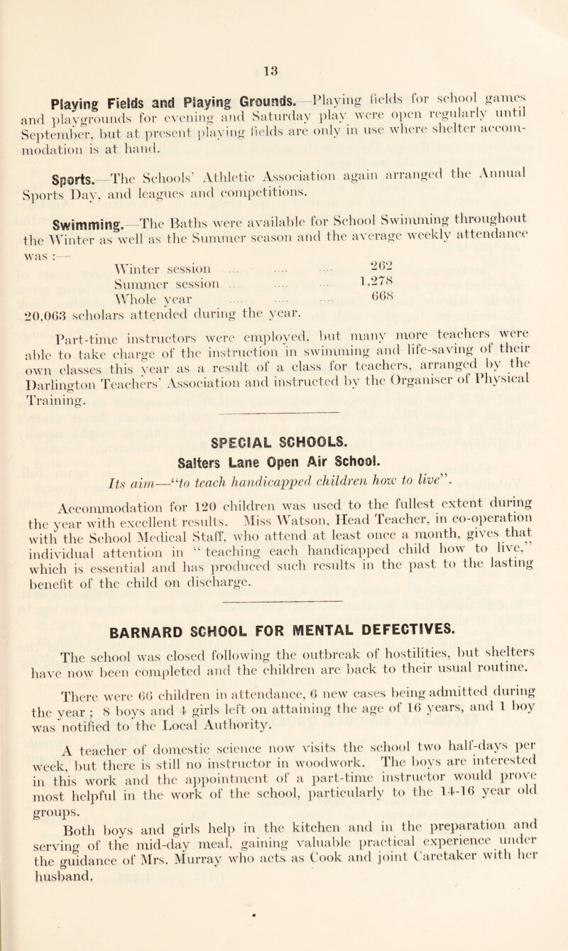 Playing Fields and Playing Grounds. -Playing liclds for school games and ])lavi>Tonnds for evening and Saturday piny were 0])cn regularly until Se})temher. but at ])resent playing iields are only in nse where shelter aeeom- modation is at hand. Sports, -rhe Schools’ Athletic Association again arranged the Annual S])orts Day, and leagues and competitions. Swimming. The Baths were available for School Swimming throughout the Winter as well as the Summer season and the average weekly attendance was : - Winter session Slimmer session Whole year 20,063 scholars attended during the year. Part-time instructors were em])loyed. but many more tcaeheis^ weic able to take charge of the instruction in swimming and life-saving ot then- own classes this vear as a result of a class lor teachers, arranged b\ t le Darlington Teachers’ Association and instructed by the Organiser of Physical Training, 262 1,278 668 SPECIAL SCHOOLS. Salters Lane ©pen Air School. llg teach handicapped children how to live^\ Accommodation for 120 children was used to the fullest extent dining the year with excellent results. I\Iiss Watson, Head Teacher, in co-operation with the School ^Medical Stall, who attend at least once a month, gives that individual attention in “teaching each handicapped child how to live, which is essential and has jiroduced such results in the past to the lasting benefit of the child on discharge. BARNARD SCHOOL FOR IVIENTAL DEFECTIVES. The school was closed following the outbreak of hostilities, but shelters have now been completed and the children are back to their usual routine. There were 66 children in attendance, 6 new cases being admitted during the year ; 8 boys and t girls left on attaining the age of 16 years, and 1 boy was notified to the Local Authority. A teacher of domestic science now visits the school two hall-days per week, but there is still no instructor in woodwork. The boys are interested in this work and the ajipointment of a part-time instructor would prove most helpful in the work of the school, particularly to the 14-16 year old groups. Both boys and girls help in the kitchen and in the preparation and serving of the mid-day meal, gaining valuable practical experience under the guidance of Mrs. Murray who acts as Cook and joint Caretaker with her husband,