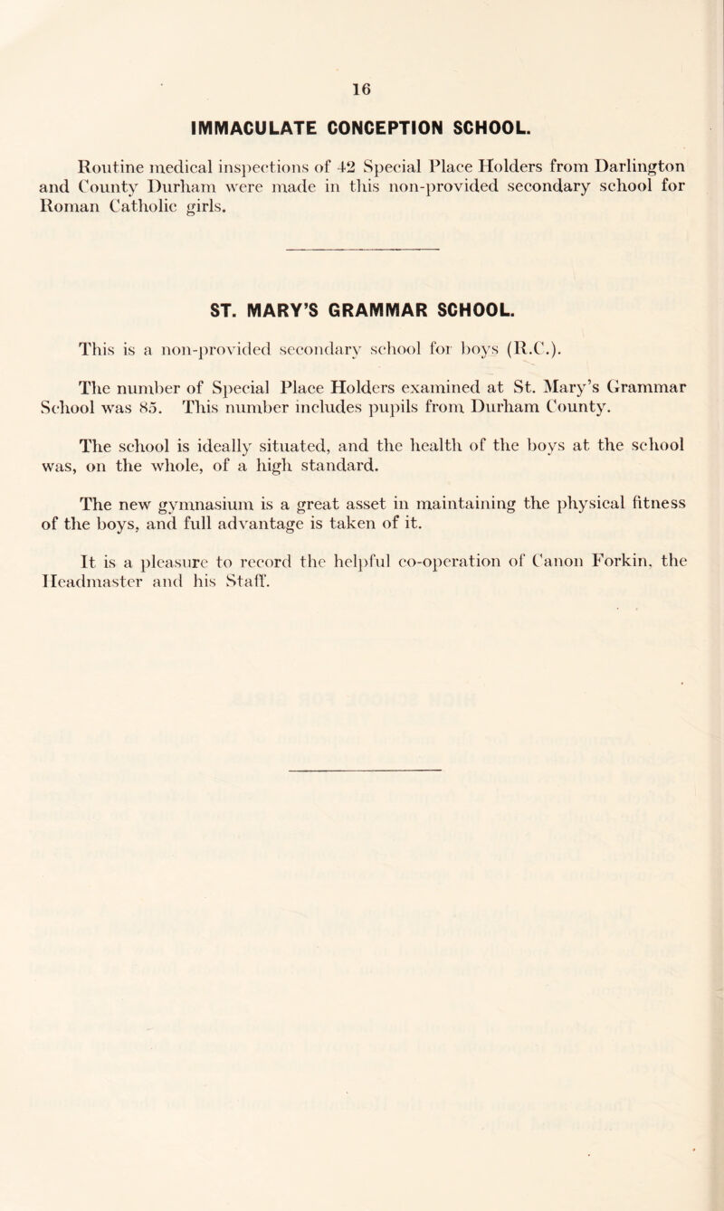 IMIVIACULATE CONCEPTION SCHOOL. Routine medical insjieetions of 42 Special Place Holders from Darlington and County Durham were made in this non-provided secondary school for Roman Catholic girls. ST. MARY’S GRAMMAR SCHOOL. This is a non-provided secondary school for ])oys (R.C.). The number of Special Place Holders examined at St. Mary’s Grammar School was 85. This number includes pupils from Durham County. The school is ideally situated, and the health of the boys at the school was, on the whole, of a high standard. The new gymnasium is a great asset in maintaining the physical fitness of the boys, and full advantage is taken of it. It is a pleasure to record the heljyful co-operation of Canon Forkin, the Headmaster and his Staff.