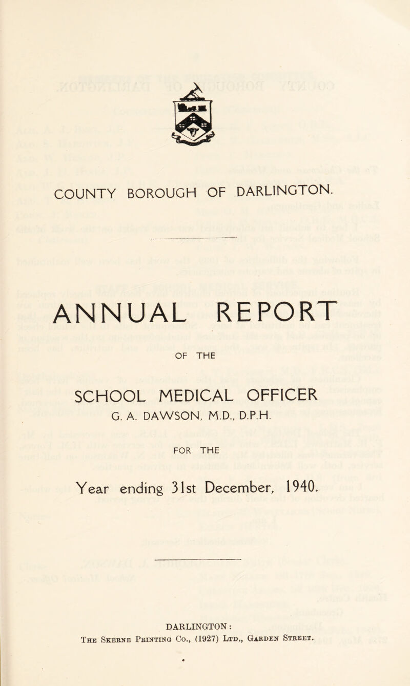 COUNTY BOROUGH OF DARLINGTON. ANNUAL REPORT OF THE SCHOOL MEDICAL OFFICER G. A. DAWSON, M.D., D.P.H. FOR THE Year ending 31st December, 1940. DARLINGTON; The Skbrne Printing Co., (1927) Ltd., Garden Street.