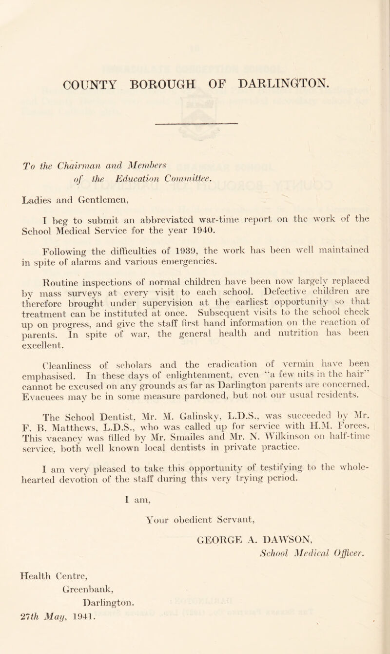 To the Chairman and Members of the Education Committee. Ladies and Gentlemen, I beg to submit an abbreviated war-time report on tlie work of the School Medical Service for the year 1940. Following the difficulties of 1939, the work has been well maintained in spite of alarms and various emergencies. Routine inspections of normal children have been now largely replaced by mass surveys at every visit to each school. Defective children are therefore brought under supervision at the earliest opportunity so that treatment can be instituted at once. Subsequent visits to the school check up on progress, and give the staff first hand information on the reaction of parents. In spite of war, the general health and nutrition has been excellent. Cleanliness of scholars and the eradication of vermin have been emphasised. In these days of enlightenment, even “a few nits in the hair” cannot be excused on any grounds as far as Darlington parents are concerned. Evacuees may be in some measure pardoned, but not our usual residents. The School Dentist, Mr. M. Galinsky, L.D.S., was succeeded by Mr. F. B. Matthews, L.D.S., who was called up for service with H.M. Forces. This vacancy was filled by Mr. Smailes and Mr. N. Wilkinson on half-time service, both well known local dentists in private practice. I am very pleased to take this opportunity of testifying to the whole- hearted devotion of the staff during this very trying period. ) I am. Your obedient Servant, GEORGE A. DAWSON, School Medical Officer. Health Centre, Greenbank, Darlington. 27th May, 1941.