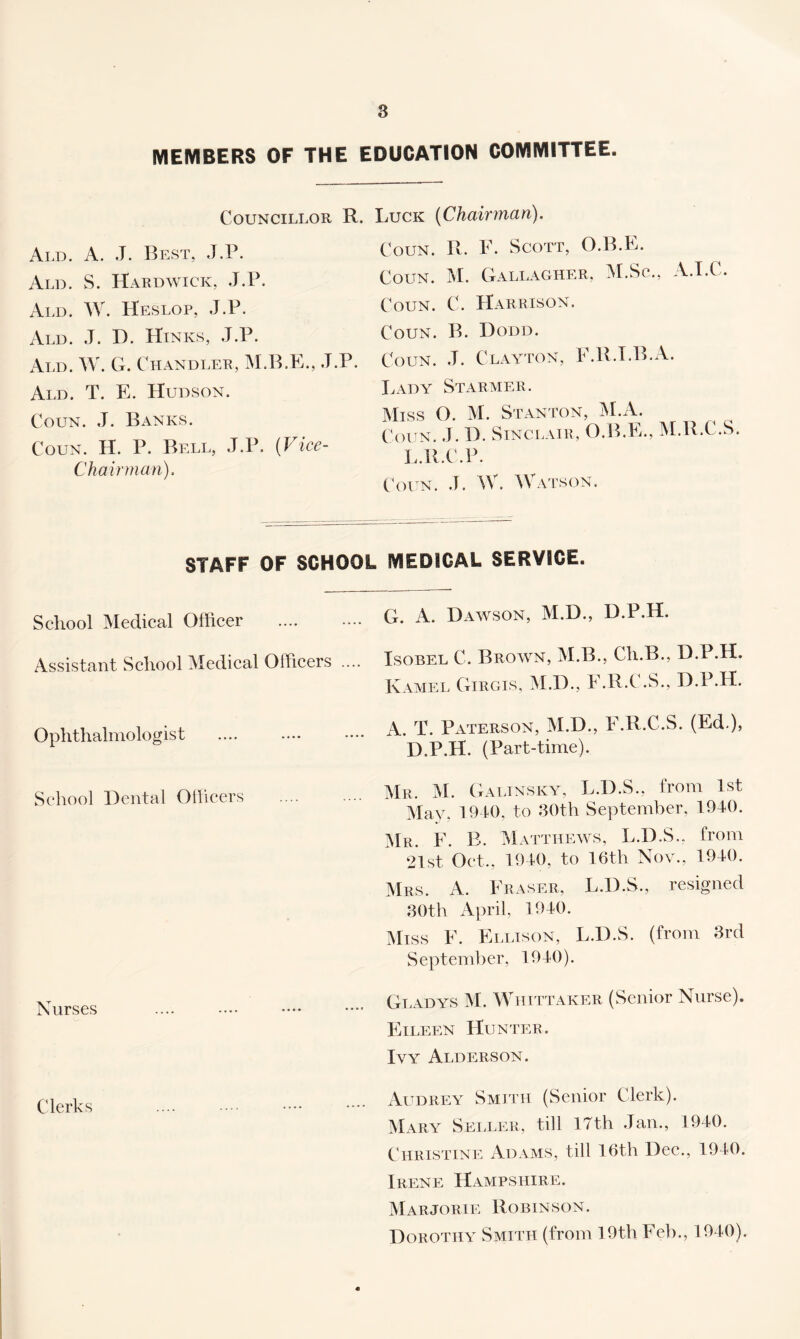 MEMBERS OF THE EDUCATION COMMITTEE. Councillor R. Luck (Chairman). Ald. a. J. Best, J.P. Ald. S. Hardwick, J.P. Ald. W. Heslop, J.P. xVld. J. D. Hinks, J.P. Ald. W. G. Chandler, M.B.K., J.P. Ald. T. E. Hudson. CouN. .T. Banks. Coun. H. P. Bell, J.P. (Vice- Chairman). CouN. R. F. Scott, O.B.E. Coun. M. Gallagher, :M.Sc., A.T.C. Coun. C. Harrison. Coun. B. Dodd. Coun. J. Clayton, F.R.T.B.A. I.ADY StARMER. Miss O. M. Stanton, jM.A. Coun. .J. D. Sinci.air, O.B.E., IM.R.C.S. L.R.C.P. CVh n. .1. W. Watson. STAFF OF SCHOOL MEDICAL SERVICE. School Medical Officer Assistant School Medical Officers .... Ophthalmologist School Dental Ollicers Nurses Clerks G. A. Dawson, M.D., D.P.H. IsoBEL C. Brown, M.B., Ch.B., D.P.H. Kamel Girgis, M.D., F.R.C .S., D.P.H. A. T. PxCTERSON, M.D., F.R.C.S. (Ed ), D.P.H. (Part-time). Mr. M. Galtnsky, L.D.S., from 1st May. 1910, to JOth September, 1910. Mr. F. B. Matthews, L.D.S.. from 21st Oct., 1910, to 16th Nov., 1910. Mrs. a. Fraser, L.D.S., resigned .30th Aj)ril, 1910. Miss F. Ellison, L.D.S. (from 3rd September, 1910). Giwdys M. Whittaker (Senior Nurse). Eileen Hunter. Ivy Alderson. Audrey Smith (Senior Clerk). Mar.y Seller, till 17th .Tan., 1910. Christine Adams, till 16th Dec., 1910. Irene Hampshire. Marjorie Robinson. Dorothy Smith (from 19th Feb., 1910).