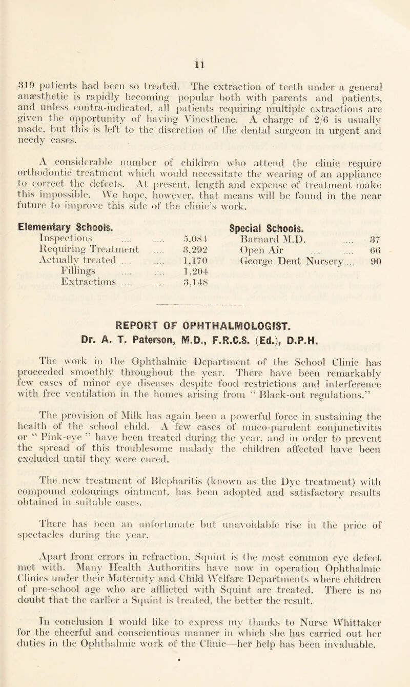 810 patients had been so treated. The extraetion of teeth under a general angesthetic is rapidly beeoming popnlar both with parents and patients, and unless contra-indieated, all patients requiring multiple extractions are given the opportunity of having Vinesthene. A charge of 2/6 is usually made, but this is left to the discretion of the dental surgeon in urgent and needy eases. A considerable number of children who attend the clinic require orthodoutic treatment which would necessitate the wearing of an appliance to correct the defects. At ])resent, length and expense of treatment make tills im]iossible. We liopc, however, that means will be found in the near tuturc to improve this side of the clinic’s work. Elementary Scli@©fs. Inspections .5,083 Bequiring Treatment 8,292 Aetually treated .... 1,170 Fillings 1,203 Extractions .... 8.138 j Special Schools. Barnard M.D. 87 Open Air 66 George Dent Nursery ... 90 REPORT OF 0PHTHALIV10L0GIST. Dr. A. T. Paterson, F.R.C.S. (Ed.), D.P.H. The work in the Ophthalmic Department of the School Clinic has proceeded smoothly throughout the year. There have been remarkably few cases of minor eye diseases despite food restrictions and interference with free ventilation in the homes arising from “ Black-out regulations.” Tlie provision of iNIilk has again been a powerfid force in sustaining the health of the school child. A few cases of mueo-purulent conjunctivitis or ‘‘ Pink-eye ” have been treated during the year, and in order to prevent the spread of this troublesome malady the children affected have been excluded until they were cured. The new treatment of Blejiharitis (known as the Dye treatment) with compound colourings ointment, has been adopted and satisfactory results obtained in suitable cases. There has been an untortunatc but unavoidable rise in the price of spectacles during the year. Ajiart from errors in refraction, Scpiint is the most common eye defect met with. Many Health Authorities have now in operation Oplithalmic Clinics under their Maternity and Child Welfare Departments where children of pre-school age who are aiilicted with Squint are treated. There is no doubt that the earlier a Squint is treated, the better the result. In conclusion I would like to express my thanks to Nurse Whittaker for the cheerful and conscientious manner in which she has carried out her duties in the (3phthalmic work of the Clinic- her help has been invaluable.