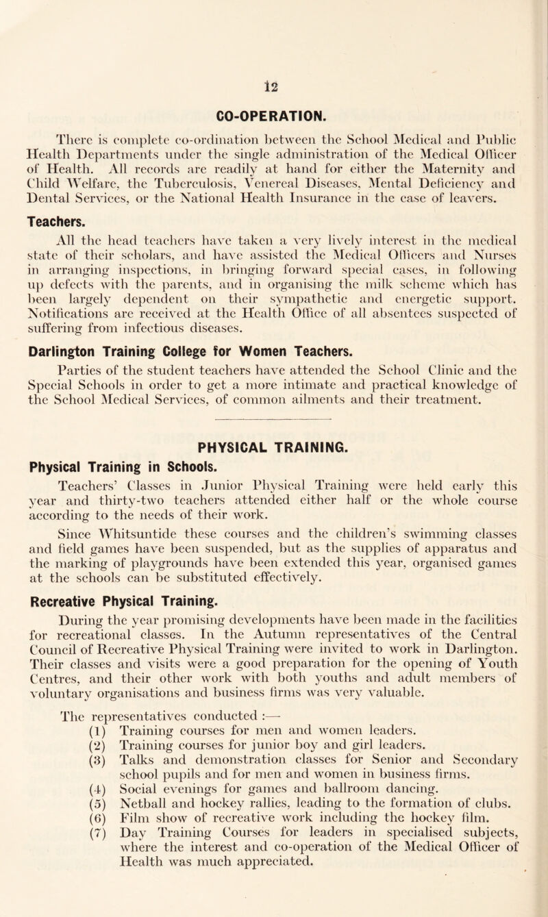 CO-OPERATION. There is complete co-ordination between the School IMedical and Public Health Departments under the single administration of the Medical Olheer of Health. All records are readily at hand for either the Maternity and Child Welfare, the Tuberculosis, Venereal Diseases, Mental Deficiency and Dental Services, or the National Health Insurance in the case of leavers. Teachers. All the head teachers have taken a very lively interest in the medical state of their scholars, and have assisted the Medical Officers and Nurses in arranging inspections, in bringing forward special cases, in following u}) defects with the parents, and in organising the milk scheme which has been largely dependent on their sympathetic and energetic supjiort. Notifications are received at the Health Office of all absentees suspected of suffering from infectious diseases. Darlington Training College for Women Teachers. Parties of the student teachers have attended the School Clinic and the Special Schools in order to get a more intimate and practical knowledge of the School ^ledical Services, of common ailments and their treatment. PHYSICAL TRAINING. Physical Training in Schools. Teachers’ Classes in Junior Physical Training were held early this year and thirty-two teachers attended either half or the whole course according to the needs of their work. Since Whitsuntide these courses and the children’s swimming classes and field games have been suspended, but as the supplies of apparatus and the marking of playgrounds have been extended this year, organised games at the schools can be substituted effectively. Recreative Physical Training. During the year promising developments have been made in the facilities for recreational classes. In the Autumn representatives of the Central Council of Recreative Physical Training were invited to work in Darlington. Their classes and visits were a good preparation for the opening of Youth Centres, and their other work with both youths and adult members of voluntary organisations and business firms was very valuable. The representatives conducted :—- (1) Training courses for men and women leaders. (2) Training courses for junior boy and girl leaders. (3) Talks and demonstration classes for Senior and Secondary school pupils and for men and women in business firms. (4) Social evenings for games and ballroom dancing. (5) Netball and hockey rallies, leading to the formation of clubs. (6) Film show of recreative work including the hockey film. (7) Day Training Courses for leaders in specialised subjects, where the interest and co-operation of the Medical Officer of Health was much appreciated.