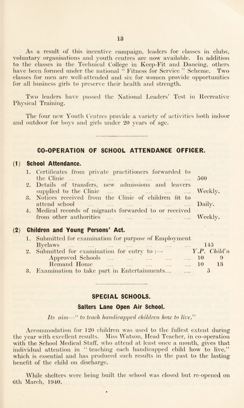 As a result of this incentive campaign, leaders for classes in clubs, voluntary organisations and youth centres are now available. In addition to the classes in the Technical College in Keep-Fit and Dancing, others liave been formed under the national “ Fitness for Service ” Scheme. Two classes for men are well-attended and six for women provide opportunities for all business girls to preserve their health and strength. Two leaders have passed the National Leaders’ Test in Recreative Physical Training. The four new Youth Centres provide a variety of activities both indoor and outdoor for boys and girls under 20 years of age. CO-OPERATION OF SCHOOL ATTENDANCE OFFICER. (1) School Attendance. 1. Certificates from private practitioners forwarded to the Clinic .... .... .... .... .... .... .... 5(30 2. Details of transfers, new admissions and leavers supplied to the Clinic .... .... .... .... .... Weekly. d. Notices received from the Clinic of children lit to attend school .... .... .... .... .... .... Daily. 4. Medical records of migrants forwarded to or received from other authorities .... .... .... .... .... Weekly. Children and Young Persons’ Act. 1. Submitted for examination for purpose of Employment Byelaws 2. Sid^mitted for examination for entrv to :—- Approved Schools Remand Home d. Examination to take part in Entertainments.... 145 F.P. ChilcVn 10 9 10 Id 5 SPECIAL SCHOOLS. Salters Lane Open Air School. Its aim—to teach handicapped children how to lived^ Aceommodation for 120 children was used to the fullest extent during the year with excellent results. Miss Watson, Dead Teacher, in co-operation with the School Medical Staff, who attend at least once a month, gives that individual attention in “ teaching each handicapped child how to live,” which is essential and has produced such results in the past to the lasting benefit of the child on discharge. While shelters were being built the school was closed but re-opened on 6th March, 1940.