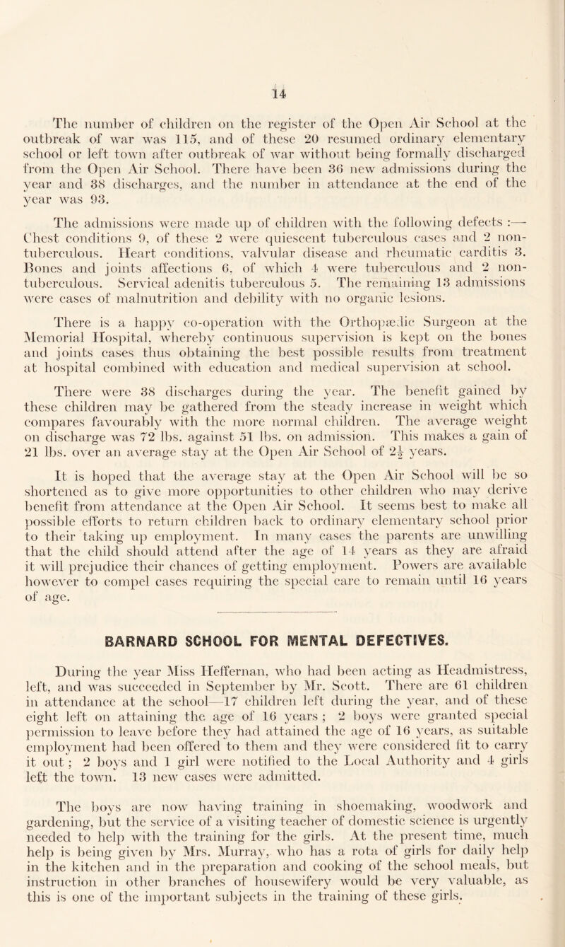 The number of eliildren on the register of the O]oen Air School at the outbreak of war was 115, and of these 20 resumed ordinary elementary school or left town after outbreak of war without being formally discharged from the Open Air School. There have been 36 new admissions during the year and 38 discharges, and the number in attendance at the end of the year was 93. The admissions were made up of children with the following defects :—- Chest conditions 9, of these 2 were quiescent tuberculous eases and 2 non- tuberculous. Heart conditions, valvular disease and rheumatic carditis 3. Bones and joints affections 6, of which 4 were tuberculous and 2 non- tubcrculous. Servieal adenitis tuberculous 5. The remaining 13 admissions were cases of malnutrition and debility with no organic lesions. There is a happy co-operation with the Orthopaedic Surgeon at the ^Memorial Hospital, whereby continuous supervision is kept on the bones and joints cases thus obtaining the best possible results from treatment at hospital combined with education and medical supervision at school. There were 38 discharges during the year. The benefit gained by these children may be gathered from the steady increase in weight which compares favourably with the more normal children. The average weight on discharge was 72 lbs. against 51 lbs. on admission. This makes a gain of 21 lbs. over an average stay at the Open Air School of 2j years. It is hoped that the average stay at the Open Air School will be so shortened as to give more opportunities to other children who may derive benefit from attendance at the Open Air School. It seems best to make all })ossible efforts to return children back to ordinary elementary school prior to their taking up employment. In many cases the parents are unwilling that the child should attend after the age of 14 years as they are afraid it will prejudice their chances of getting employment. Powers are available however to compel cases requiring the special care to remain until 16 years of age. BARNARD SCHOOL FOR fVlENTAL DEFECTSVES. During the year IMiss Pleffernan, who had been acting as Headmistress, left, and was succeeded in September by Mr. Scott. There are 61 children in attendance at the school—17 children left during the year, and of these eight left on attaining the age of 16 years ; 2 boys were granted special })ermission to leave before they had attained the age of 16 years, as suitable em})loyment had been offered to them and they were (*onsidered fit to carry it out ; 2 boys and 1 girl were notified to the Local Authority and 4 girls left the town. 13 new cases were admitted. The ])oys are now having training in shoemaking, woodwork and gardening, but the service of a visiting teacher of domestic science is urgently needed to help with the training for the girls. At the present time, much help is being given by Mrs. Murray,, who has a rota of girls for daily help in the kitchen and in the preparation and cooking of the school meals, but instruction in other branches of housewifery would be very valuable, as this is one of the important subjects in the training of these girls.